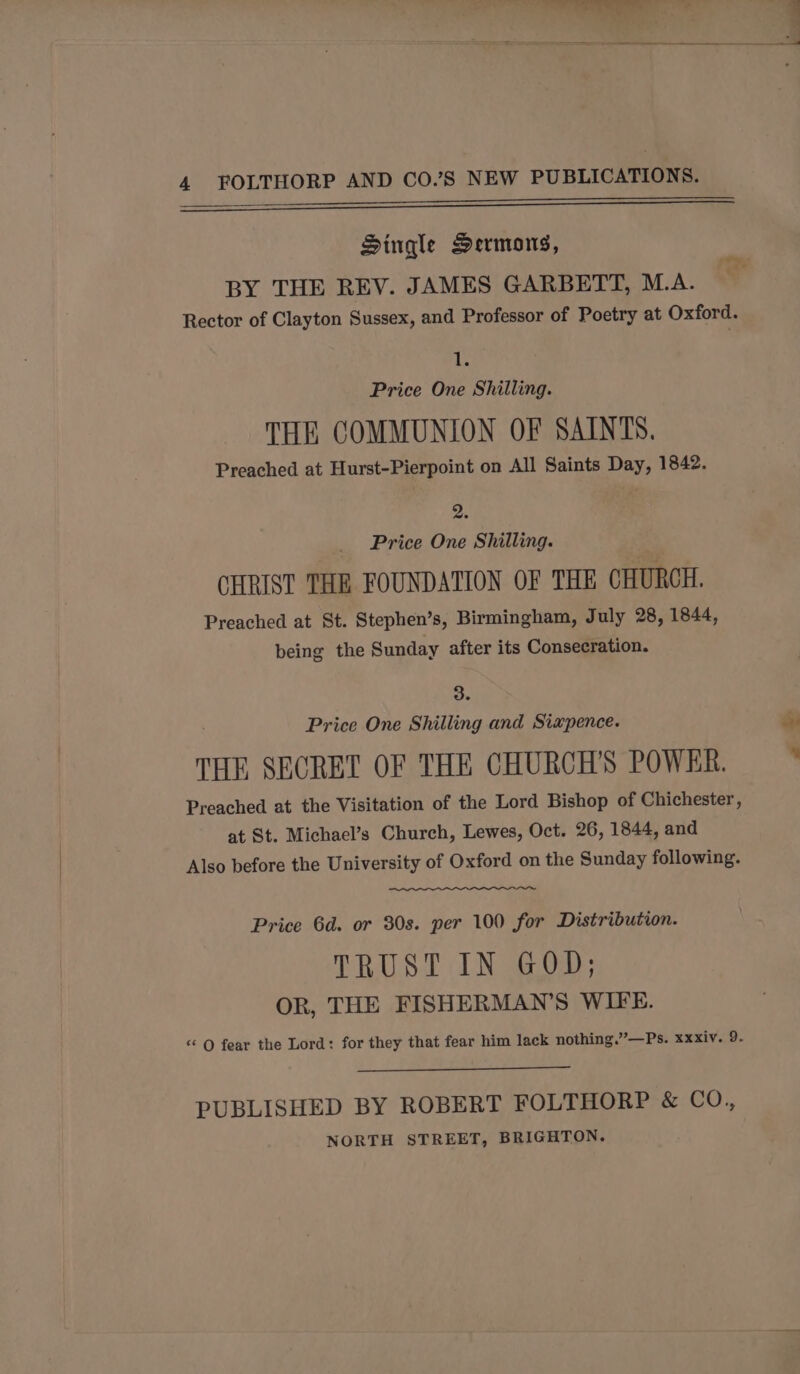 Nee enn Single Sermons, BY THE REV. JAMES GARBETT, M.A. Rector of Clayton Sussex, and Professor of Poetry at Oxford. %) ie Price One Shilling. THE COMMUNION OF SAINTS. Preached at Hurst-Pierpoint on All Saints Day, 1842. oF Price One Shilling. CHRIST THE FOUNDATION OF THE CHURCH. Preached at St. Stephen’s, Birmingham, July 28, 1844, being the Sunday after its Consecration. 3. Price One Shilling and Sixpence. a THE SECRET OF THE CHURCH'S POWER. ’ Preached at the Visitation of the Lord Bishop of Chichester, at St. Michael’s Church, Lewes, Oct. 26, 1844, and Also before the University of Oxford on the Sunday following. Price 6d. or 30s. per 100 for Distribution. TRUST IN GOD; OR, THE FISHERMAN’S WIFE. “ OQ fear the Lord: for they that fear him lack nothing.”—Ps. xxxiy. 9. PUBLISHED BY ROBERT FOLTHORP &amp; CO., NORTH STREET, BRIGHTON.