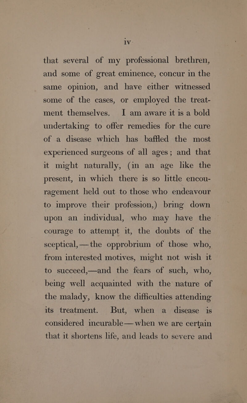 Iv: that several of my professional brethren, and some of great eminence, concur in the same opinion, and have either witnessed some of the cases, or employed the treat- ment themselves. I am aware it is a bold undertaking to offer remedies for the cure of a disease which has baffled the most experienced surgeons of all ages; and that it might naturally, (in an age like the present, in which there is so little encou- ragement held out to those who endeavour to improve their profession,) brmg down upon an individual, who may have the courage to attempt it, the doubts of the sceptical,—the opprobrium of those who, from interested motives, might not wish it to succeed,—and the fears of such, who, being well acquainted with the nature of the malady, know the difficulties attending its treatment. But, when a disease is considered incurable— when we are certain that it shortens life, and leads to severe and