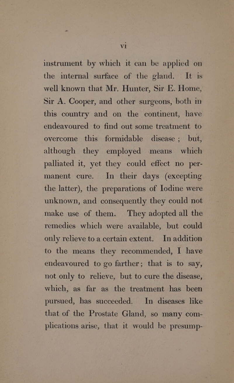 instrument by which it can be applied on the internal surface of the gland. It is well known that Mr. Hunter, Sir E. Home, Sir A. Cooper, and other surgeons, both in this country and on the continent, have endeavoured to find out some treatment to overcome this formidable disease ; but, although they employed means which palliated it, yet they could effect no per- manent cure. In their days (excepting the latter), the preparations of Iodine were unknown, and consequently they could not make use of them. They adopted all the remedies which were available, but could only relieve to a certain extent. In addition to the means they recommended, I have endeavoured to go farther; that is to say, not only to relieve, but to cure the disease, which, as far as the treatment has been pursued, has succeeded. In diseases like that of the Prostate Gland, so many com- plications arise, that it would be presump-