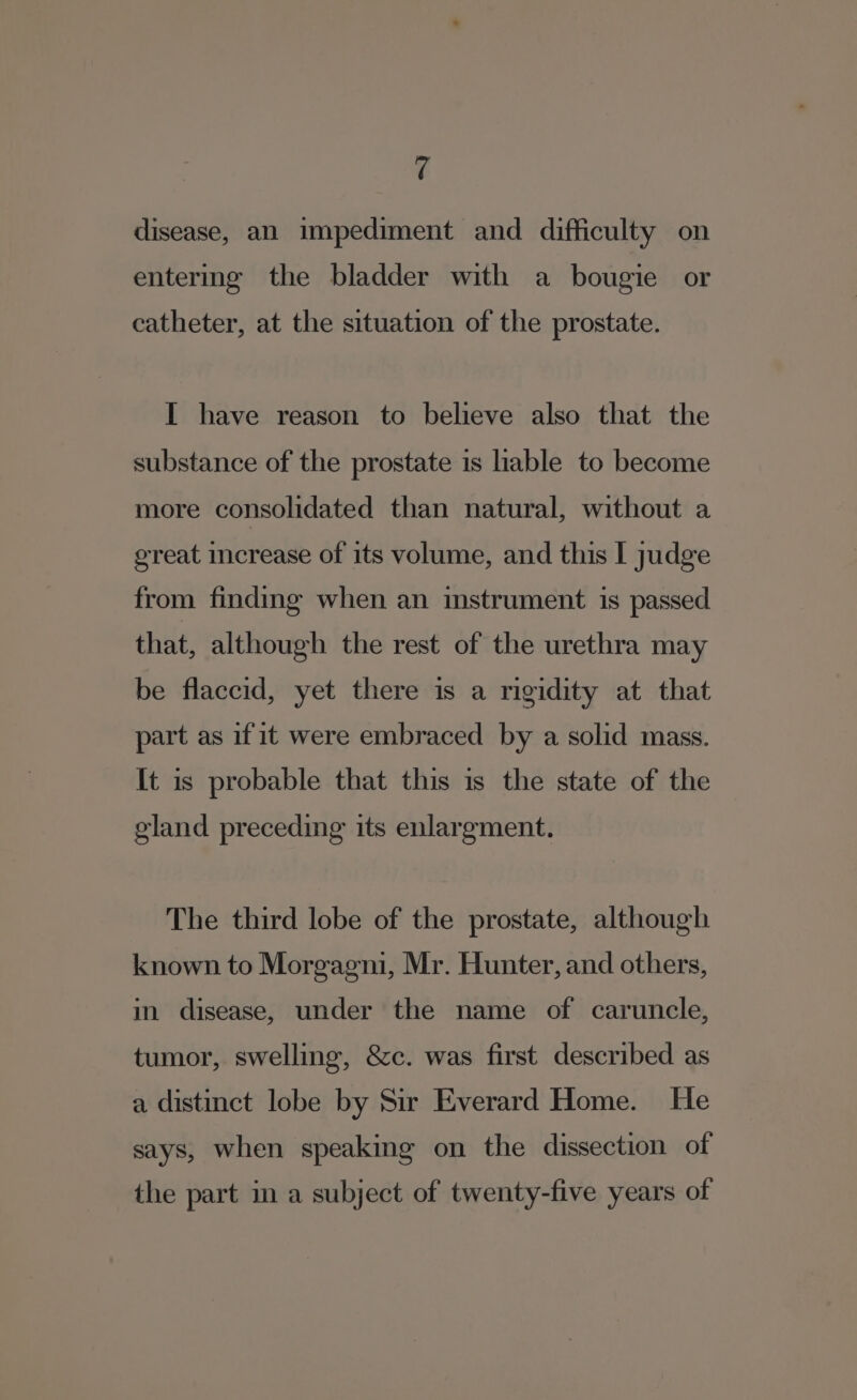 4 disease, an impediment and difficulty on entering the bladder with a bougie or catheter, at the situation of the prostate. I have reason to believe also that the substance of the prostate is liable to become more consolidated than natural, without a oreat mcrease of its volume, and this I judge from finding when an instrument is passed that, although the rest of the urethra may be flaccid, yet there is a rigidity at that part as ifit were embraced by a solid mass. It is probable that this is the state of the gland preceding its enlargment. The third lobe of the prostate, although known to Morgagni, Mr. Hunter, and others, in disease, under the name of caruncle, tumor, swelling, &amp;c. was first described as a distinct lobe by Sir Everard Home. He says, when speaking on the dissection of the part in a subject of twenty-five years of