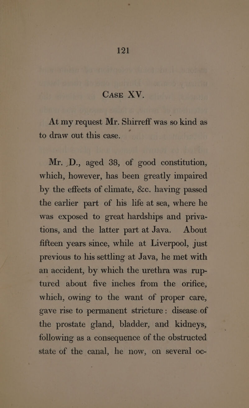 CASE XV. At my request Mr. Shirreff was so kind as to draw out this case. Mr. D., aged 38, of good constitution, which, however, has been greatly impaired by the effects of climate, &amp;c. having passed the earlier part of his life at sea, where he was exposed to great hardships and priva- tions, and the latter part at Java. About fifteen years since, while at Liverpool, just previous to his settling at Java, he met with an accident, by which the urethra was rup- tured about five inches from the orifice, which, owing to the want of proper care, gave rise to permanent stricture: disease of the prostate gland, bladder, and kidneys, following as a consequence of the obstructed state of the canal, he now, on several oc-