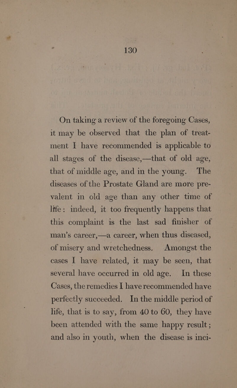 On taking a review of the foregomg Cases, it may be observed that the plan of treat- ment I have recommended is applicable to all stages of the disease,—that of old age, that of middle age, and in the young. The diseases of the Prostate Gland are more pre- valent in old age than any other time of life: indeed, it too frequently happens that this complaint is the last sad finisher of man’s career,—a career, when thus diseased, of misery and wretchedness, Amongst the cases | have related, it may be seen, that several have occurred in old age. In these Cases, the remedies I have recommended have perfectly succeeded. In the middle period of life, that is to say, from 40 to 60, they have been attended with the same happy result ; and also in youth, when the disease is inci-