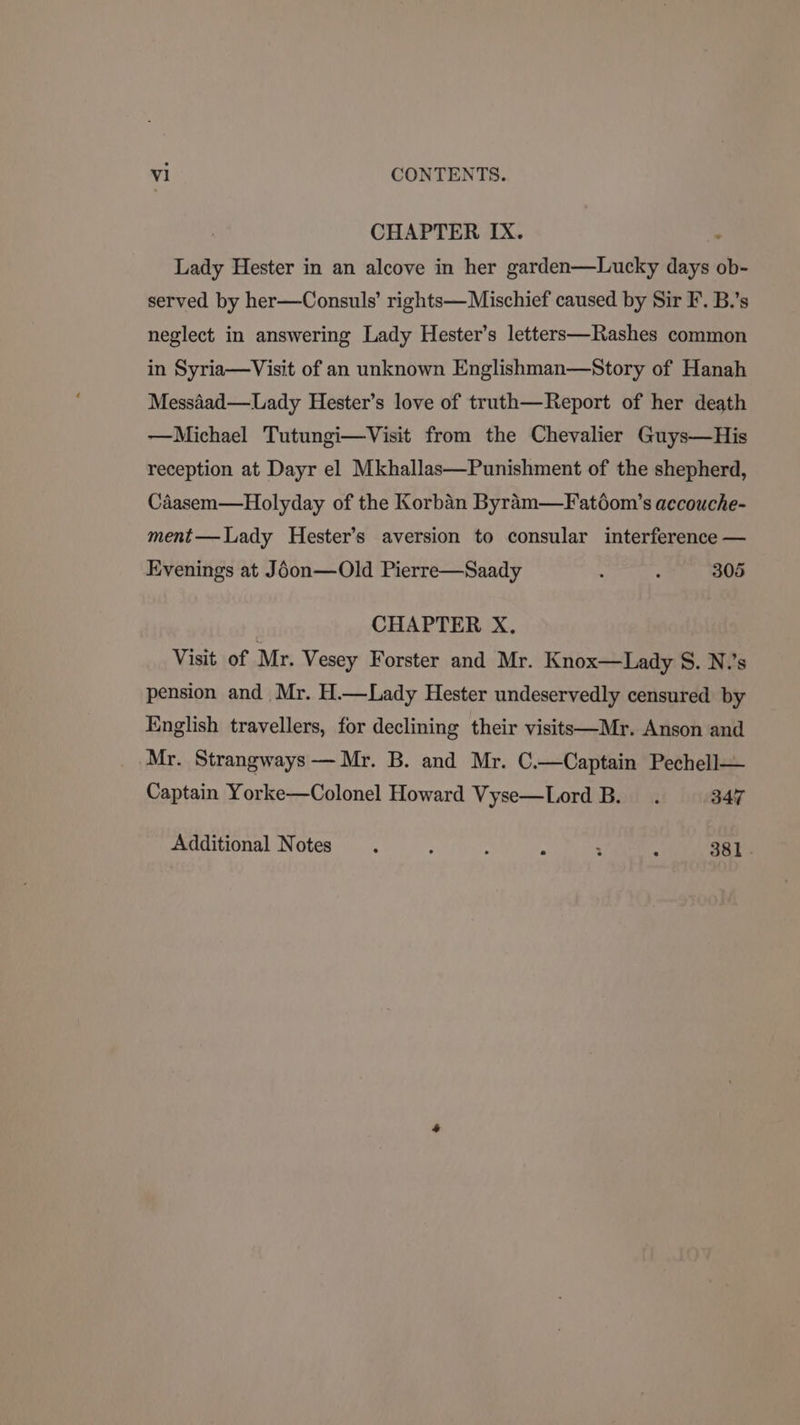 CHAPTER IX. . Lady Hester in an alcove in her garden—Lucky days ob- served by her—Consuls’ rights— Mischief caused by Sir F. B.’s neglect in answering Lady Hester’s letters—Rashes common in Syria—Visit of an unknown Englishman—Story of Hanah Messaad—Lady Hester’s love of truth—Report of her death —Michael Tutungi—Visit from the Chevalier Guys—His reception at Dayr el Mkhallas—Punishment of the shepherd, Caasem—Holyday of the Korban Byram—Fatéom’s accouche- ment— Lady Hester’s aversion to consular interference — Evenings at Joon—Old Pierre—Saady : : 305 CHAPTER X., Visit of Mr. Vesey Forster and Mr. Knox—Lady S. N.’s pension and Mr. H.—Lady Hester undeservedly censured by English travellers, for declining their visitt—Mr. Anson and Mr. Strangways — Mr. B. and Mr. C.—Captain Pechell— Captain Yorke—Colonel Howard Vyse—Lord B. . 347