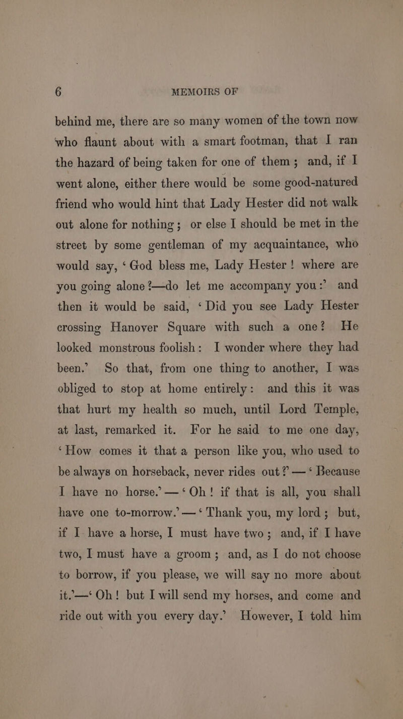 behind me, there are so many women of the town now who flaunt about with a smart footman, that I ran the hazard of being taken for one of them; and, if 1 went alone, either there would be some good-natured friend who would hint that Lady Hester did not walk out alone for nothing; or else I should be met in the street by some gentleman of my acquaintance, who would say, ‘God bless me, Lady Hester! where are you going alone ?—do let me accompany you:’ and then it would be said, ‘Did you see Lady Hester crossing Hanover Square with such a one? He looked monstrous foolish: I wonder where they had been. So that, from one thing to another, I was obliged to stop at home entirely: and this it was that hurt my health so much, until Lord Temple, at last, remarked it. For he said to me one day, ‘How comes it that a person like you, who used to be always on horseback, never rides out? — ‘ Because I have no horse.’ —‘ Oh! if that is all, you shall have one to-morrow.’—‘ Thank you, my lord; but, if I have a horse, I must have two; and, if I have two, I must have a groom; and, as I do not choose to borrow, if you please, we will say no more about it.—‘ Oh! but I will send my horses, and come and ride out with you every day. However, I told him