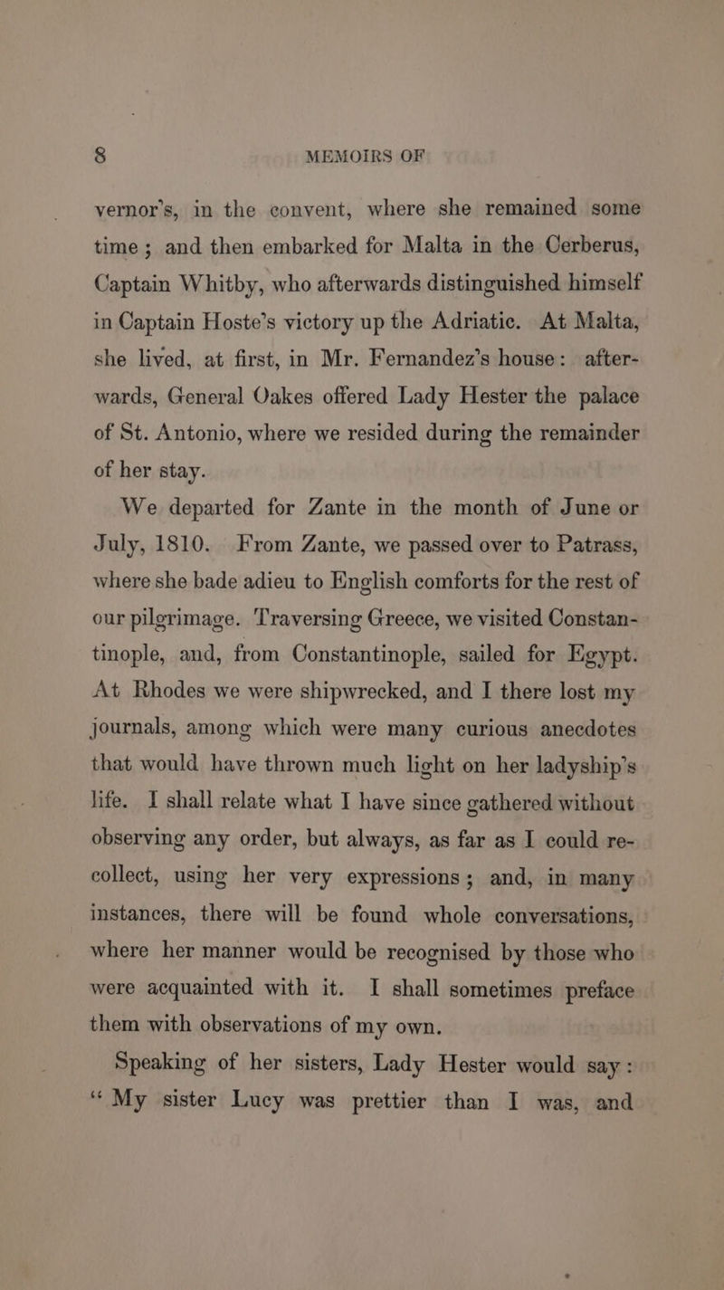 vernor’s, in the convent, where she remained some time ; and then embarked for Malta in the Cerberus, Captain Whitby, who afterwards distinguished himself in Captain Hoste’s victory up the Adriatic. At Malta, she lived, at first, in Mr. Fernandez’s house: after- wards, General Oakes offered Lady Hester the palace of St. Antonio, where we resided during the remainder of her stay. We departed for Zante in the month of June or July, 1810. From Zante, we passed over to Patrass, where she bade adieu to English comforts for the rest of our pilgrimage. Traversing Greece, we visited Constan- tinople, and, from Constantinople, sailed for Egypt. At Rhodes we were shipwrecked, and I there lost my journals, among which were many curious anecdotes that would have thrown much light on her ladyship’s life. I shall relate what I have since gathered without observing any order, but always, as far as I could re- collect, using her very expressions; and, in many — instances, there will be found whole conversations, where her manner would be recognised by those who were acquainted with it. I shall sometimes preface them with observations of my own. Speaking of her sisters, Lady Hester would say: ‘‘ My sister Lucy was prettier than I was, and