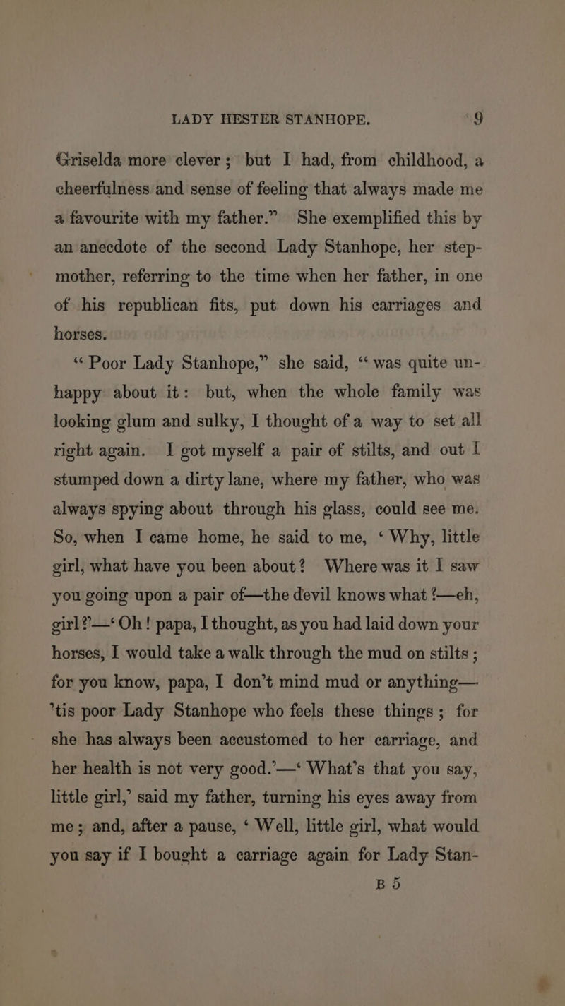 Griselda more clever; but I had, from childhood, a cheerfulness and sense of feeling that always made me a favourite with my father.” She exemplified this by an anecdote of the second Lady Stanhope, her step- mother, referring to the time when her father, in one of his republican fits, put down his carriages and horses. ‘“‘Poor Lady Stanhope,” she said, ‘“‘ was quite un- happy about it: but, when the whole family was looking glum and sulky, I thought of a way to set all right again. I got myself a pair of stilts, and out I stumped down a dirty lane, where my father, who was always spying about through his glass, could see me. So, when I came home, he said to me, ‘ Why, little girl, what have you been about? Where was it I saw you going upon a pair of—the devil knows what ‘—eh, girl ?—‘ Oh! papa, I thought, as you had laid down your horses, I would take a walk through the mud on stilts ; for you know, papa, I don’t mind mud or anything— tis poor Lady Stanhope who feels these things ; for she has always been accustomed to her carriage, and her health is not very good..—‘ What’s that you say, little girl,’ said my father, turning his eyes away from me; and, after a pause, ‘ Well, little girl, what would you say if I bought a carriage again for Lady Stan- BS