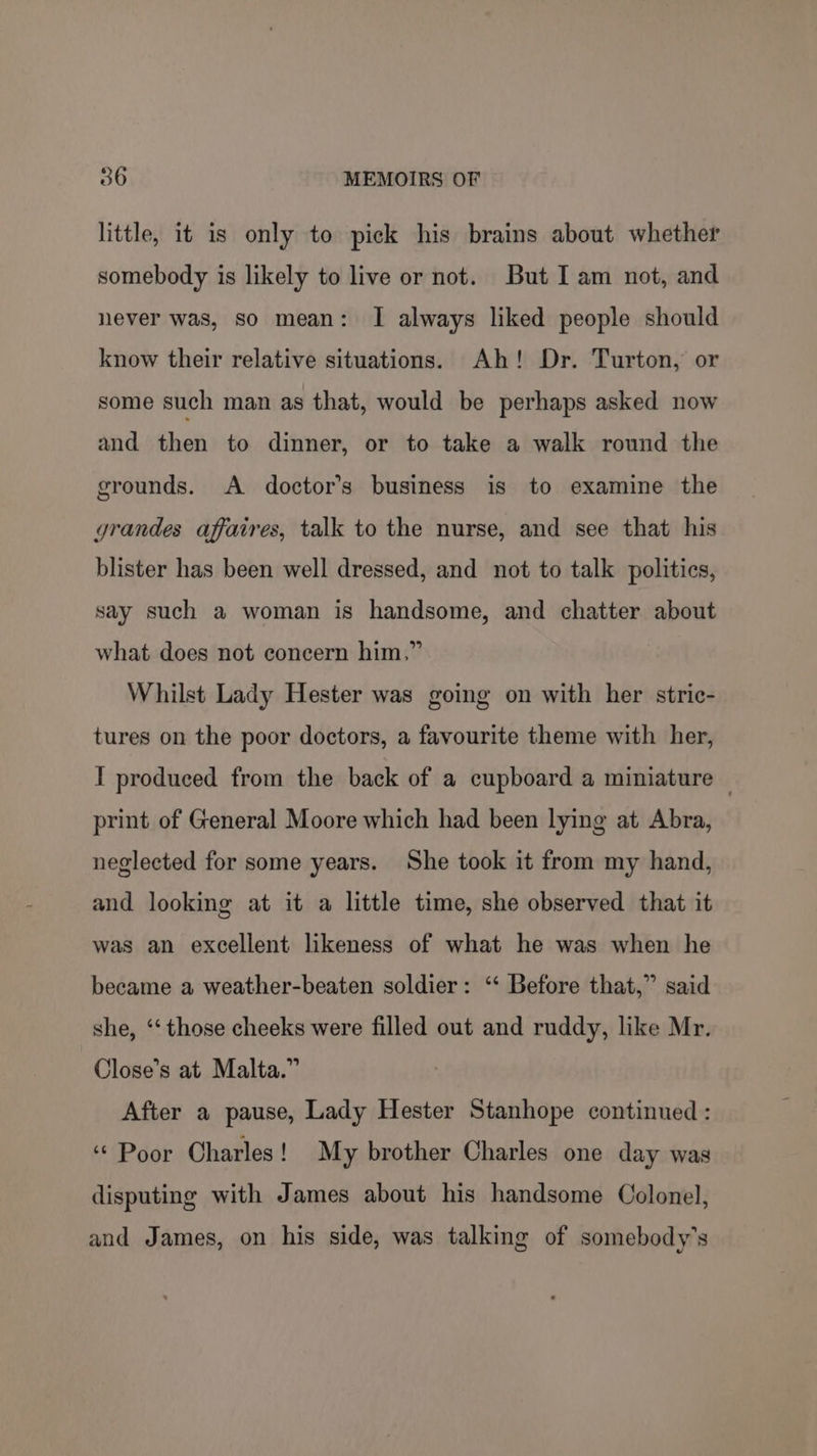 little, it is only to pick his brains about whether somebody is likely to live or not. But I am not, and never was, so mean: I always liked people should know their relative situations. Ah! Dr. Turton, or some such man as that, would be perhaps asked now and then to dinner, or to take a walk round the grounds. A doctor's business is to examine the grandes affaires, talk to the nurse, and see that his blister has been well dressed, and not to talk polities, say such a woman is handsome, and chatter about what does not concern him,” Whilst Lady Hester was going on with her stric- tures on the poor doctors, a favourite theme with her, I produced from the back of a cupboard a miniature — print of General Moore which had been lying at Abra, neglected for some years. She took it from my hand, and looking at it a little time, she observed that it was an excellent likeness of what he was when he became a weather-beaten soldier: ‘‘ Before that,” said she, ‘‘ those cheeks were filled out and ruddy, like Mr. Close’s at Malta.” After a pause, Lady Hester Stanhope continued : “ Poor Charles! My brother Charles one day was disputing with James about his handsome Colonel, and James, on his side, was talking of somebody's