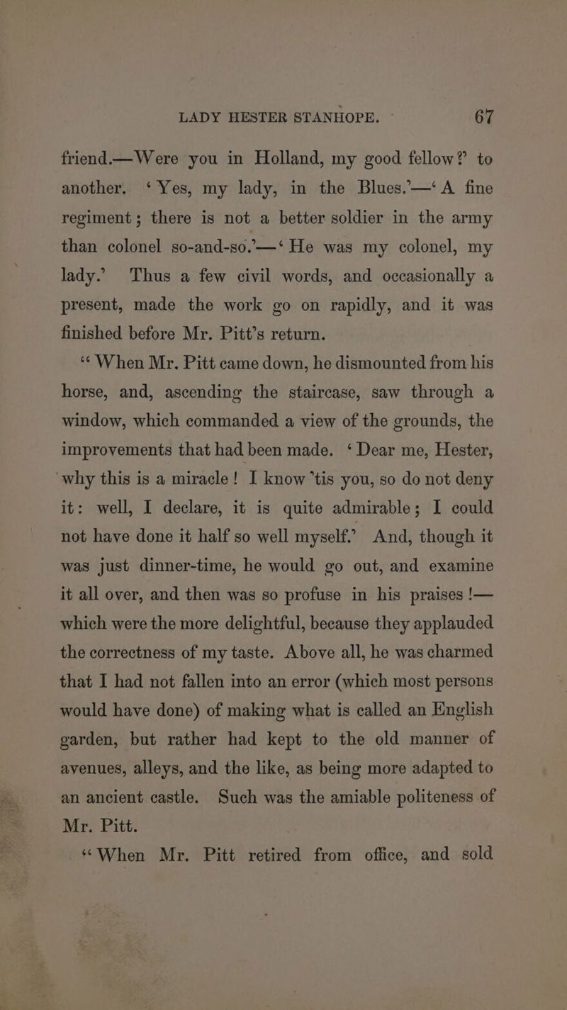 friend.— Were you in Holland, my good fellow? to another. ‘Yes, my lady, in the Blues.—‘A fine regiment; there is not a better soldier in the army than colonel so-and-so.—‘ He was my colonel, my lady. Thus a few civil words, and occasionally a present, made the work go on rapidly, and it was finished before Mr. Pitt’s return. ‘“¢ When Mr. Pitt came down, he dismounted from his horse, and, ascending the staircase, saw through a window, which commanded a view of the grounds, the improvements that had been made. ‘ Dear me, Hester, why this is a miracle! I know ’tis you, so do not deny it: well, I declare, it is quite admirable; I could not have done it half so well myself” And, though it was just dinner-time, he would go out, and examine it all over, and then was so profuse in his praises !— which were the more delightful, because they applauded the correctness of my taste. Above all, he was charmed that I had not fallen into an error (which most persons would have done) of making what is called an Hnglish garden, but rather had kept to the old manner of avenues, alleys, and the like, as being more adapted to an ancient castle. Such was the amiable politeness of Mr. Pitt. “When Mr. Pitt retired from office, and sold