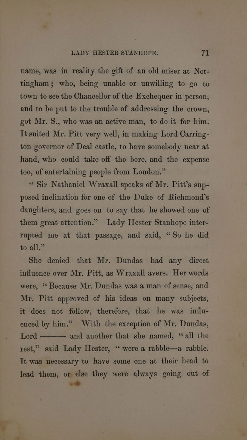 name, was in reality the gift of an old miser at Not- tingham; who, being unable or unwilling to go to town to see the Chancellor of the Exchequer in person, and to be put to the trouble of addressing the crown, got Mr. S., who was an active man, to do it for him. It suited Mr. Pitt very well, in making Lord Carring- ton governor of Deal castle, to have somebody near at hand, who could take off the bore, and the expense too, of entertaining people from London.” ‘“‘ Sir Nathaniel Wraxall speaks of Mr. Pitt's sup- posed inclination for one of the Duke of Richmond’s daughters, and goes on to say that he showed one of them great attention.” Lady Hester Stanhope inter- rupted me at that passage, and said, ‘“‘So he did to all.” She denied that Mr. Dundas had any direct influence over Mr. Pitt, as Wraxall avers. Her words were, ‘“‘ Because Mr. Dundas was a man of sense, and Mr. Pitt approved of his ideas on many subjects, it does not follow, therefore, that he was influ- enced by him.” With the exception of Mr. Dundas, Lord and another that she named, “all the rest,” said Lady Hester, ‘ were a rabble—a rabble. It was necessary to have some one at their head to lead them, or else they were always going out of .«