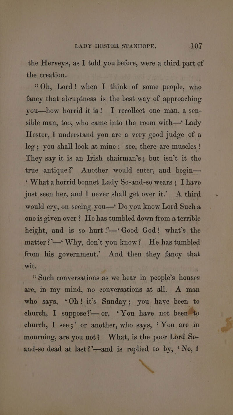 the Herveys, as I told you before, were a third part of the creation. , “Oh, Lord! when I think of some people, who fancy that abruptness is the best way of approaching you—how horrid itis! I recollect one man, a sen- sible man, too, who came into the room with—‘ Lady Hester, I understand you are a very good judge of a leg ; you shall look at mine: see, there are muscles ! They say it is an Irish chairman’s; but isn’t it the true antique? Another would enter, and begin— ‘ What a horrid bonnet Lady So-and-so wears ; I have just seen her, and I never shall get over it.’ A third would cry, on seeing you—‘ Do you know Lord Sucha one is given over? He has tumbled down from a terrible height, and is so hurt !—‘Good God! what’s the matter ?’—‘ Why, don’t you know? He has tumbled from his government.’ And then they fancy that wit. i ) _ “Such conversations as we hear in people’s houses are, in my mind, no conversations at all. A man who says, ‘Oh! it’s Sunday; you have been to church, I suppose?—or, ‘You have not beentl'to church, I see;’ or another, who says, ‘ You are m mourning, are you not? What, is the poor Lord So- and-so dead at last?’—and is replied to by, ‘ No, I ‘