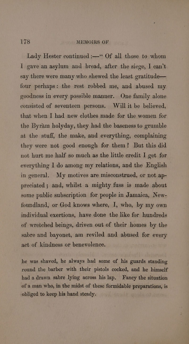 Lady Hester continued :—* Of all those to whom [ gave an asylum and bread, after the siege, I can’t say there were many who shewed the least gratitude— four perhaps: the rest robbed me, and abused my goodness in every possible manner. One family alone consisted of seventeen persons. Will it be believed, that when I had new clothes made for the women for the Byram holyday, they had the baseness to grumble at the stuff, the make, and everything, complaining they were not good enough for them? But this did not hurt me half so much as the little credit I get for everything I do among my relations, and the English in general. My motives are misconstrued, or not ap- preciated ; and, whilst a mighty fuss is made about some public subscription for people in Jamaica, New- foundland, or God knows where, I, who, by my own individual exertions, have done the like for hundreds of wretched beings, driven out of their homes by the sabre and bayonet, am reviled and abused for every act of kindness or benevolence. he was shaved, he always had some of his guards standing round the barber with their pistols cocked, and he himself had a drawn sabre lying across his lap. Fancy the situation of a man who, in the midst of these formidable preparations, is obliged to keep his hand steady.