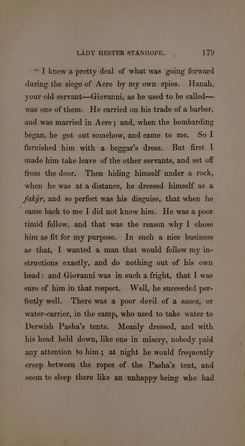 ‘* | knew a pretty deal of what was going forward during the siege of Acre by my own spies. Hanah, your old servant—Giovanni, as he used to be called— was one of them. He carried on his trade of a barber, and was married in Acre; and, when the bombarding began, he got out somehow, and came to me. So I furnished him with a beggar’s dress. But first | made him take leave of the other servants, and set off from the door. Then hiding himself under a rock, when he was at a distance, he dressed himself as a fakgr, and so perfect was his disguise, that when he came back to me I did not know him. He was a poor timid fellow, and that was the reason why I chose him as fit for my purpose. In such a nice business as that, I wanted a man that would follow my in- structions exactly, and do nothing out of his own head: and Giovanni was in such a fright, that I was sure of him in that respect. Well, he succeeded per- fectly well. There was a poor devil of a sacca, or water-carrier, in the camp, who used to take water to Derwish Pasha’s tents. Meanly dressed, and with his head held down, like one in misery, nobody paid any attention to him; at night he would frequently creep between the ropes of the Pasha’s tent, and seem to sleep there like an unhappy being who had