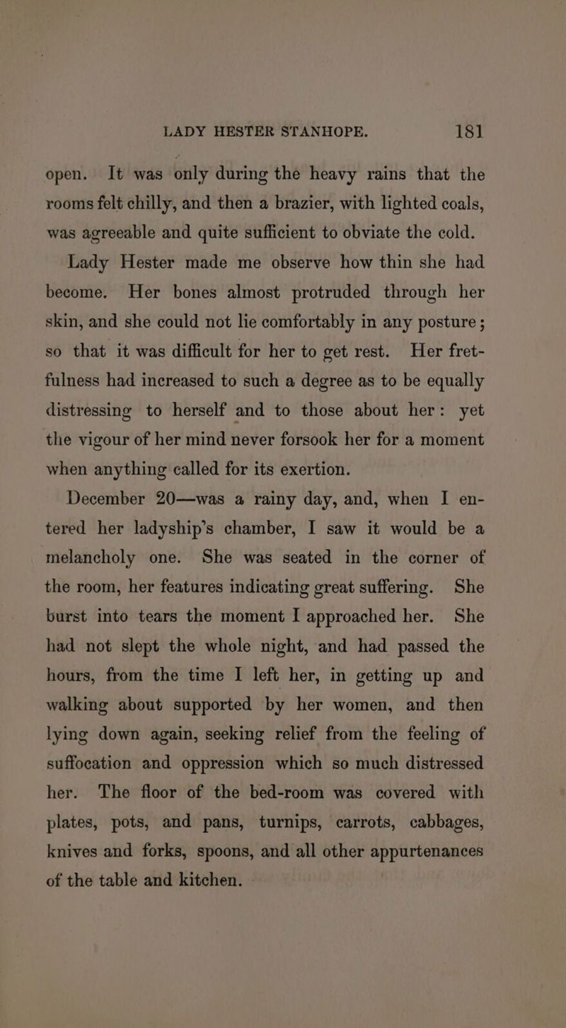 open. It was only during the heavy rains that the rooms felt chilly, and then a brazier, with lighted coals, was agreeable and quite sufficient to obviate the cold. Lady Hester made me observe how thin she had become. Her bones almost protruded through her skin, and she could not lie comfortably in any posture ; so that it was difficult for her to get rest. Her fret- fulness had increased to such a degree as to be equally distressing to herself and to those about her: yet the vigour of her mind never forsook her for a moment when anything called for its exertion. December 20—was a rainy day, and, when I en- tered her ladyship’s chamber, I saw it would be a ‘melancholy one. She was seated in the corner of the room, her features indicating great suffering. She burst into tears the moment I approached her. She had not slept the whole night, and had passed the hours, from the time I left her, in getting up and walking about supported by her women, and then lying down again, seeking relief from the feeling of suffocation and oppression which so much distressed her. The floor of the bed-room was covered with plates, pots, and pans, turnips, carrots, cabbages, knives and forks, spoons, and all other appurtenances of the table and kitchen.