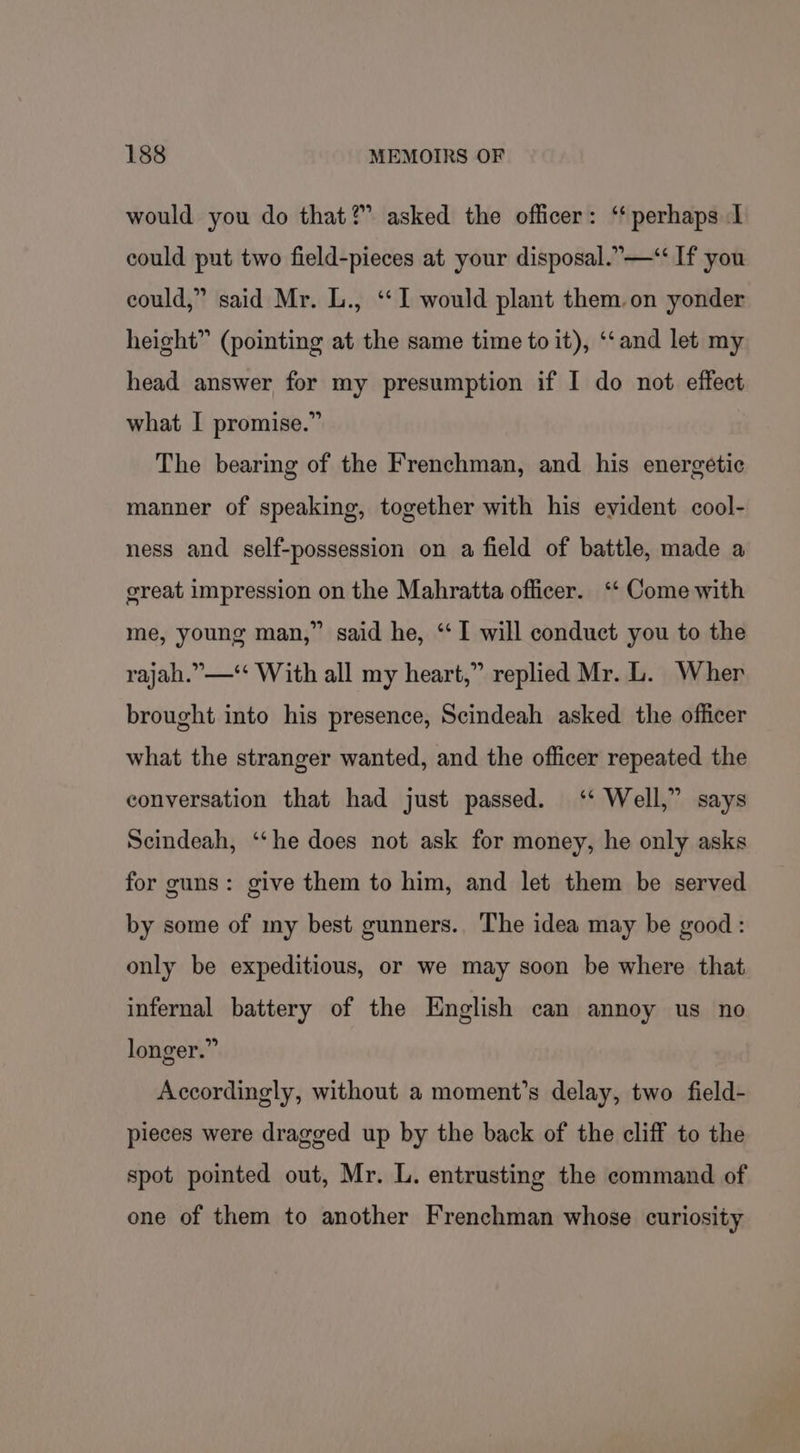 would you do that?” asked the officer: ‘perhaps I could put two field-pieces at your disposal.” —“ If you could,” said Mr. L., ‘“‘ 1 would plant them.on yonder height” (pointing at the same time to it), ‘“‘and let my head answer for my presumption if I do not effect what I promise.” The bearing of the Frenchman, and his energetic manner of speaking, together with his evident cool- ness and self-possession on a field of battle, made a great impression on the Mahratta officer. ‘‘ Come with me, young man,” said he, ‘I will conduct you to the rajah.”—‘‘ With all my heart,” replied Mr. L. Wher brought into his presence, Scindeah asked the officer what the stranger wanted, and the officer repeated the conversation that had just passed. ‘* Well,” says Seindeah, “che does not ask for money, he only asks for guns: give them to him, and let them be served by some of my best gunners. The idea may be good: only be expeditious, or we may soon be where that infernal battery of the English can annoy us no longer.” Accordingly, without a moment’s delay, two field- pieces were dragged up by the back of the cliff to the spot pointed out, Mr. L. entrusting the command of one of them to another Frenchman whose curiosity