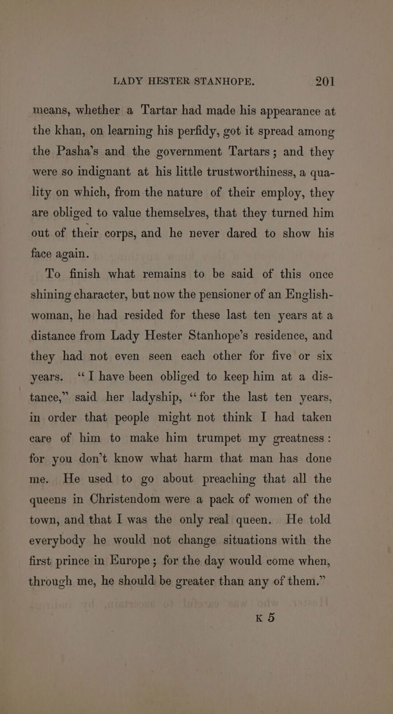 means, whether a Tartar had made his appearance at the khan, on learning his perfidy, got it spread among the Pasha’s and the government Tartars; and they were so indignant at his little trustworthiness, a qua- lity on which, from the nature of their employ, they are obliged to value themselves, that they turned him out of their corps, and he never dared to show his face again. To finish what remains to be said of this once shining character, but now the pensioner of an English- woman, he had resided for these last ten years at a distance from Lady Hester Stanhope’s residence, and they had not even seen each other for five or six years. ‘‘I have been obliged to keep him at a dis- tance,” said her ladyship, “for the last ten years, in order that people might not think I had taken care of him to make him trumpet my greatness : for you don’t know what harm that man has done me. He used to go about preaching that all the queens in Christendom were a pack of women of the town, and that I was the only real queen. He told everybody he would not change situations with the first prince in Europe; for the day would come when, through me, he should be greater than any of them.” K 5