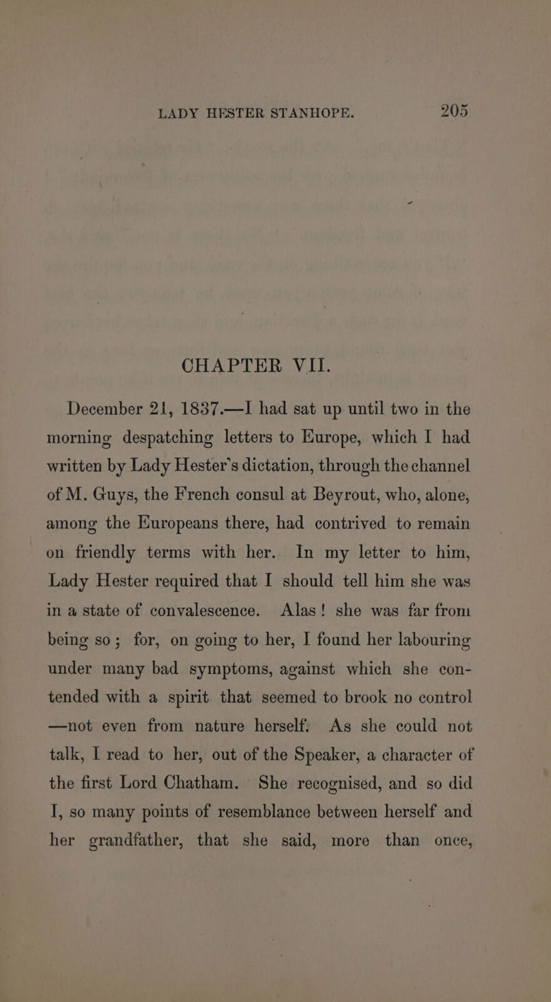 CHAPTER VII. December 21, 1837.—I had sat up until two in the morning despatching letters to Kurope, which I had written by Lady Hester's dictation, through the channel of M. Guys, the French consul at Beyrout, who, alone, among the Europeans there, had contrived to remain on friendly terms with her. In my letter to him, Lady Hester required that I should tell him she was in a state of convalescence. Alas! she was far from being so; for, on going to her, I found her labouring under many bad symptoms, against which she con- tended with a spirit that seemed to brook no control —not even from nature herself. As she could not talk, I read to her, out of the Speaker, a character of the first Lord Chatham. She recognised, and so did I, so many points of resemblance between herself and her grandfather, that she said, more than once,