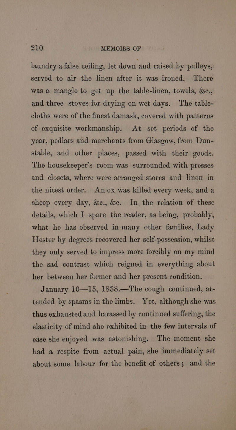 laundry a false ceiling, let down and raised by pulleys, served to air the linen after it was ironed. There was a mangle to get up the table-linen, towels, &amp;c., and three stoves for drying on wet days. The table- cloths were of the finest damask, covered with patterns of exquisite workmanship. At set periods of the year, pedlars and merchants from Glasgow, from Dun- stable, and other places, passed with their goods. The housekeeper’s room was surrounded with presses and closets, where were arranged stores and linen in the nicest order. An ox was killed every week, and a sheep every day, &amp;c., &amp;c. In the relation of these details, which I spare the reader, as being, probably, what he has observed in many other families, Lady Hester by degrees recovered her self-possession, whilst they only served to impress more forcibly on my mind the sad contrast which reigned in everything about her between her former and her present condition. January 10—15, 1838.—The cough continued, at- tended by spasms in the limbs. Yet, although she was thus exhausted and harassed by continued suffering, the elasticity of mind she exhibited in the few intervals of ease she enjoyed was astonishing. The moment she had a respite from actual pain, she immediately set about some labour for the benefit of others; and the