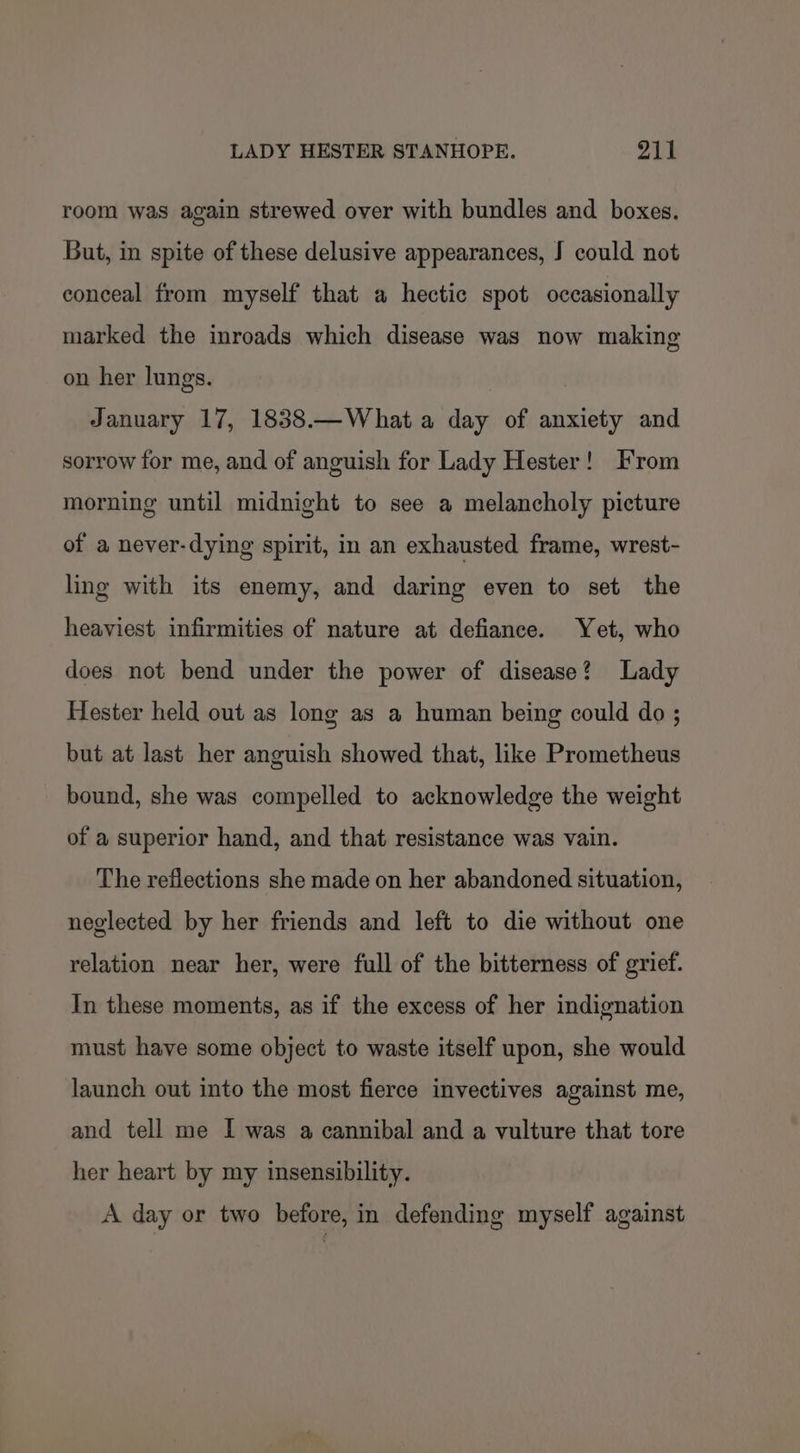 room was again strewed over with bundles and boxes. But, in spite of these delusive appearances, J could not conceal from myself that a hectic spot occasionally marked the inroads which disease was now making on her lungs. January 17, 1838.—What a day of anxiety and sorrow for me, and of anguish for Lady Hester! From morning until midnight to see a melancholy picture of a never-dying spirit, in an exhausted frame, wrest- ling with its enemy, and daring even to set the heaviest infirmities of nature at defiance. Yet, who does not bend under the power of disease? Lady Hester held out as long as a human being could do ; but at last her anguish showed that, like Prometheus bound, she was compelled to acknowledge the weight of a superior hand, and that resistance was vain. The reflections she made on her abandoned situation, neglected by her friends and left to die without one relation near her, were full of the bitterness of grief. In these moments, as if the excess of her indignation must have some object to waste itself upon, she would launch out into the most fierce invectives against me, and tell me I was a cannibal and a vulture that tore her heart by my insensibility. A day or two before, in defending myself against