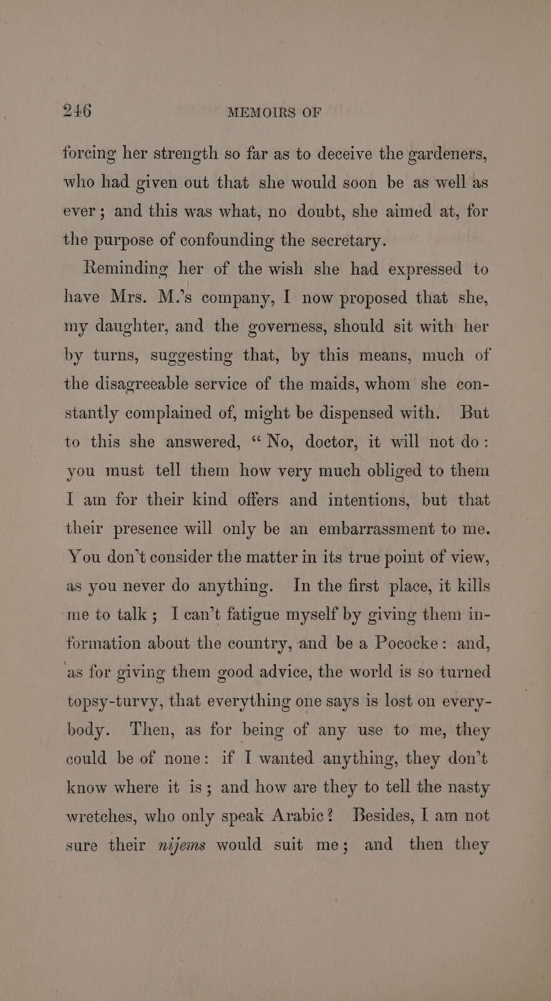 forcing her strength so far as to deceive the gardeners, who had given out that she would soon be as well as ever; and this was what, no doubt, she aimed at, for the purpose of confounding the secretary. Reminding her of the wish she had expressed to have Mrs. M.’s company, I now proposed that she, my daughter, and the governess, should sit with her by turns, suggesting that, by this means, much of the disagreeable service of the maids, whom she con- stantly complained of, might be dispensed with. But to this she answered, “‘ No, doctor, it will not do: you must tell them how very much obliged to them I am for their kind offers and intentions, but that their presence will only be an embarrassment to me. You don’t consider the matter in its true point of view, as you never do anything. In the first place, it kills me to talk; I can’t fatigue myself by giving them in- formation about the country, and be a Pococke: and, ‘as for giving them good advice, the world is so turned topsy-turvy, that everything one says is lost on every- body. Then, as for being of any use to me, they could be of none: if I wanted anything, they don’t know where it is; and how are they to tell the nasty wretches, who only speak Arabic? Besides, | am not sure their néjems would suit me; and then they