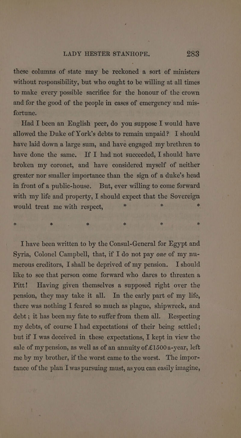 these columns of state may be reckoned a sort of ministers without responsibility, but who ought to be willing at all times to make every possible sacrifice for the honour of the crown and for the good of the people in cases of emergency and mis- fortune. Had I been an English peer, do you suppose I would have allowed the Duke of York’s debts to remain unpaid? I should have laid down a large sum, and have engaged my brethren to have done the same. If I had not succeeded, I should have broken my coronet, and have considered myself of neither greater nor smaller importance than the sign of a duke’s head in front of a public-house. But, ever willing to come forward with my life and property, I should expect that the Sovereign would treat me with respect, 5 i ‘ * * * * * * T have been written to by the Consul-General for Egypt and Syria, Colonel Campbell, that, if I do not pay one of my nu- merous creditors, I shall be deprived of my pension. I should like to see that person come forward who dares to threaten a Pitt! Having given themselves a supposed right over the pension, they may take it all. In the early part of my life, there was nothing I feared so much as plague, shipwreck, and debt ; it has been my fate to suffer from them all. Respecting my debts, of course I had expectations of their being settled; but if I was deceived in these expectations, I kept in view the sale of my pension, as well as of an annuity of £1500a-year, left me by my brother, if the worst came to the worst. The impor- tance of the plan I was pursuing must, as you can easily imagine,