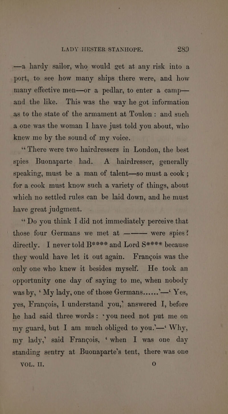 —a hardy sailor, who would get at any risk into a port, to see how many ships there were, and how many effective men—or a pedlar, to enter a camp— and the like. This was the way he got information as to the state of the armament at Toulon: and such a one was the woman I have just told you about, who knew me by the sound of my voice. ‘¢ There were two hairdressers in London, the best spies Buonaparte had. A_ hairdresser, generally speaking, must be a man of talent—so must a cook ; for a cook must know such a variety of things, about which no settled rules can be laid down, and he must have great judgment. “¢Do you think I did not immediately perceive that those four Germans we met at ——-— were spies? directly. I never told B¥*** and Lord S**** because they would have let it out again. Frangois was the only one who knew it besides myself. He took an opportunity one day of saying to me, when nobody was by, ‘ My lady, one of those Germans...... —* Yes, yes, Francois, I understand you,’ answered I, before he had said three words: ‘you need not put me on my guard, but I am much obliged to you.—‘ Why, my lady,’ said Francois, ‘when I was one day standing sentry at Buonaparte’s tent, there was one VOL. II. O