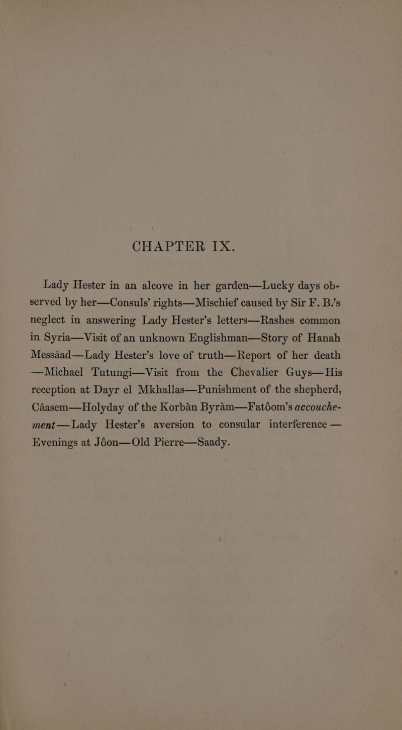 CHAPTER IX. Lady Hester in an alcove in her garden—Lucky days ob- served by her—Consuls’ rights— Mischief caused by Sir F. B.’s neglect in answering Lady Hester’s letters—Rashes common in Syria—Visit of an unknown Englishman—Story of Hanah Messaad—Lady Hester’s love of truth—Report of her death —Michael Tutungi—Visit from the Chevalier Guys—His reception at Dayr el Mkhallas—Punishment of the shepherd, Caasem—Holyday of the Korban Byram—Fatéom’s accouche- ment—Lady Hester’s aversion to consular interference — Evenings at J6on—Old Pierre—Saady.