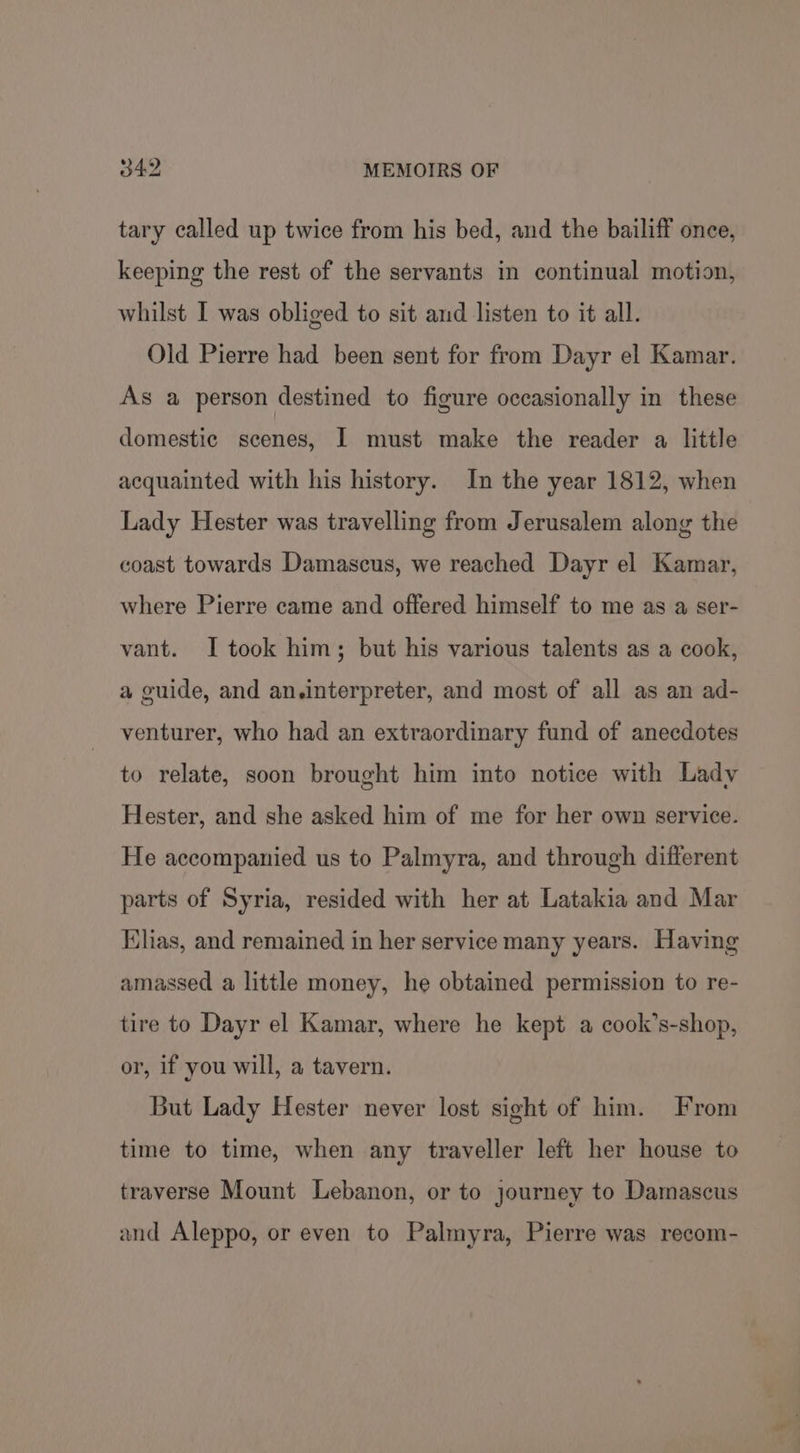 tary called up twice from his bed, and the bailiff once, keeping the rest of the servants in continual motion, whilst I was obliged to sit and listen to it all. Old Pierre had been sent for from Dayr el Kamar. As a person destined to figure occasionally in these domestic scenes, I must make the reader a little acquainted with his history. In the year 1812, when Lady Hester was travelling from Jerusalem along the coast towards Damascus, we reached Dayr el Kamar, where Pierre came and offered himself to me as a ser- vant. I took him; but his various talents as a cook, a guide, and an.interpreter, and most of all as an ad- venturer, who had an extraordinary fund of anecdotes to relate, soon brought him into notice with Lady Hester, and she asked him of me for her own service. He accompanied us to Palmyra, and through different parts of Syria, resided with her at Latakia and Mar Elias, and remained in her service many years. Having amassed a little money, he obtained permission to re- tire to Dayr el Kamar, where he kept a cook’s-shop, or, if you will, a tavern. But Lady Hester never lost sight of him. From time to time, when any traveller left her house to traverse Mount Lebanon, or to journey to Damascus and Aleppo, or even to Palmyra, Pierre was recom-