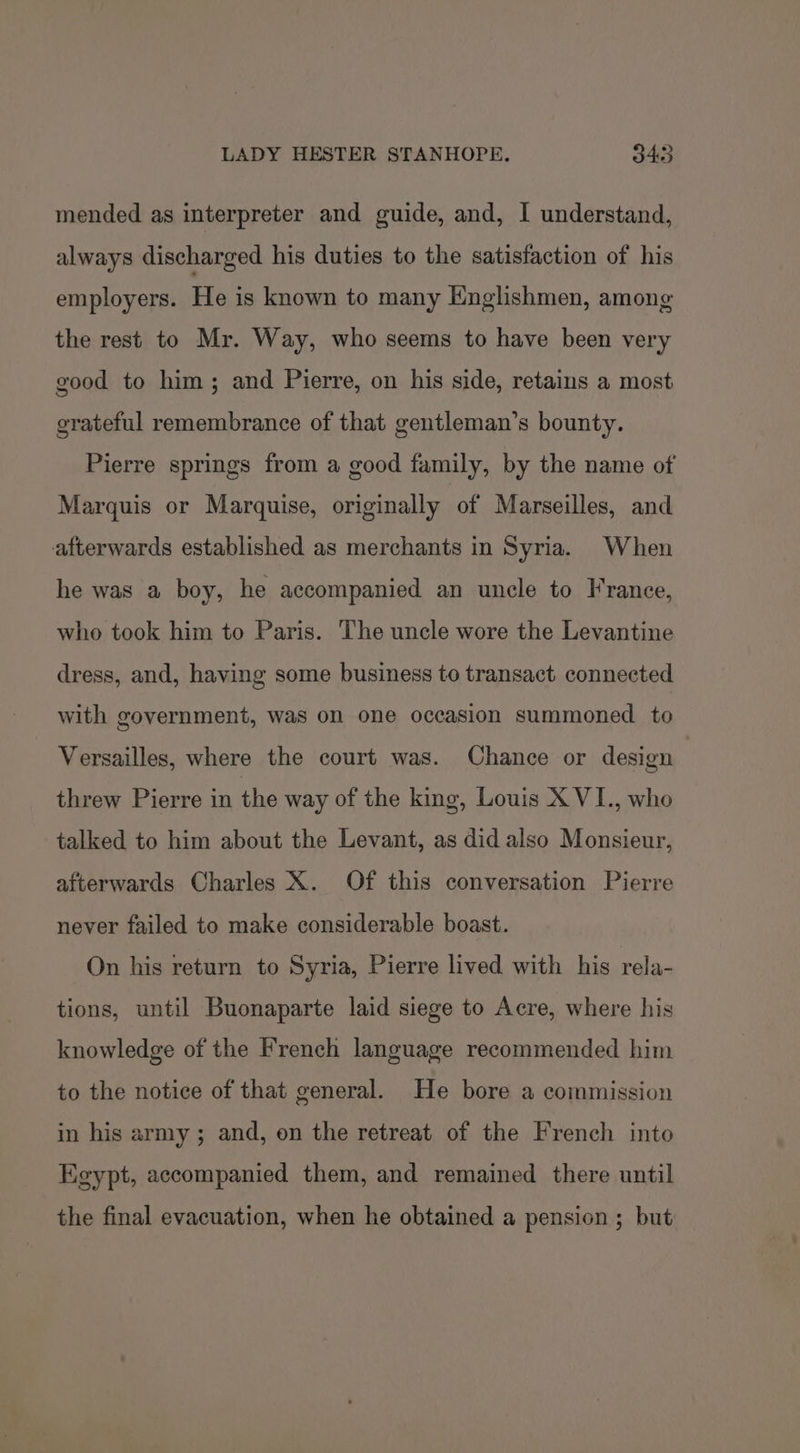 mended as interpreter and guide, and, I understand, always discharged his duties to the satisfaction of his employers. He is known to many Englishmen, among the rest to Mr. Way, who seems to have been very good to him; and Pierre, on his side, retains a most grateful remembrance of that gentleman’s bounty. Pierre springs from a good family, by the name of Marquis or Marquise, originally of Marseilles, and afterwards established as merchants in Syria. When he was a boy, he accompanied an uncle to France, who took him to Paris. The uncle wore the Levantine dress, and, having some business to transact connected with government, was on one occasion summoned to Versailles, where the court was. Chance or design threw Pierre in the way of the king, Louis X VI., who talked to him about the Levant, as did also Monsieur, afterwards Charles X. Of this conversation Pierre never failed to make considerable boast. On his return to Syria, Pierre lived with his rela- tions, until Buonaparte laid siege to Acre, where his knowledge of the French language recommended him to the notice of that general. He bore a commission in his army; and, on the retreat of the French into Egypt, accompanied them, and remained there until the final evacuation, when he obtained a pension ; but