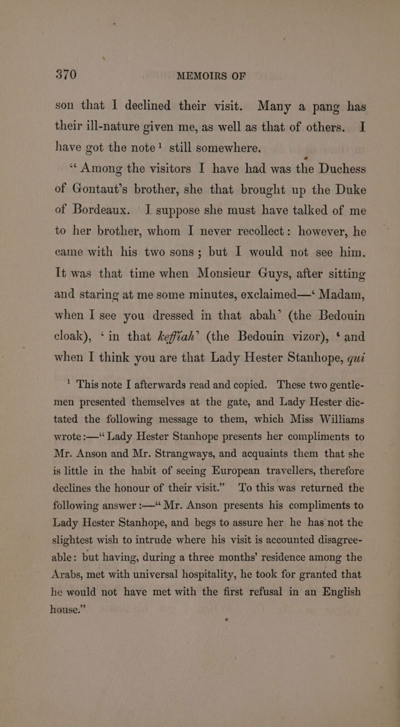 son that I declined their visit. Many a pang has their ill-nature given me, as well as that of others. I have got the note! still somewhere. ‘“‘ Among the visitors I have had was the Duchess of Gontaut’s brother, she that brought up the Duke of Bordeaux. | J suppose she must have talked of me to her brother, whom I never recollect: however, he came with his two sons; but I would not see him. It was that time when Monsieur Guys, after sitting and staring at me some minutes, exclaimed—‘ Madam, when I see you dressed in that abah’ (the Bedouin cloak), ‘in that keffiah’ (the Bedouin vizor), ‘ and when I think you are that Lady Hester Stanhope, gu * This note I afterwards read and copied. These two gentle- men presented themselves at the gate, and Lady Hester dic- tated the following message to them, which Miss Williams wrote :—“ Lady Hester Stanhope presents her compliments to Mr. Anson and Mr. Strangways, and acquaints them that she is little in the habit of seeing European travellers, therefore declines the honour of their visit.” To this was returned the following answer :—‘“ Mr. Anson presents his compliments to Lady Hester Stanhope, and begs to assure her he has not the slightest wish to intrude where his visit is accounted disagree- able: but having, during a three months’ residence among the Arabs, met with universal hospitality, he took for granted that he would not have met with the first refusal in an English house.”