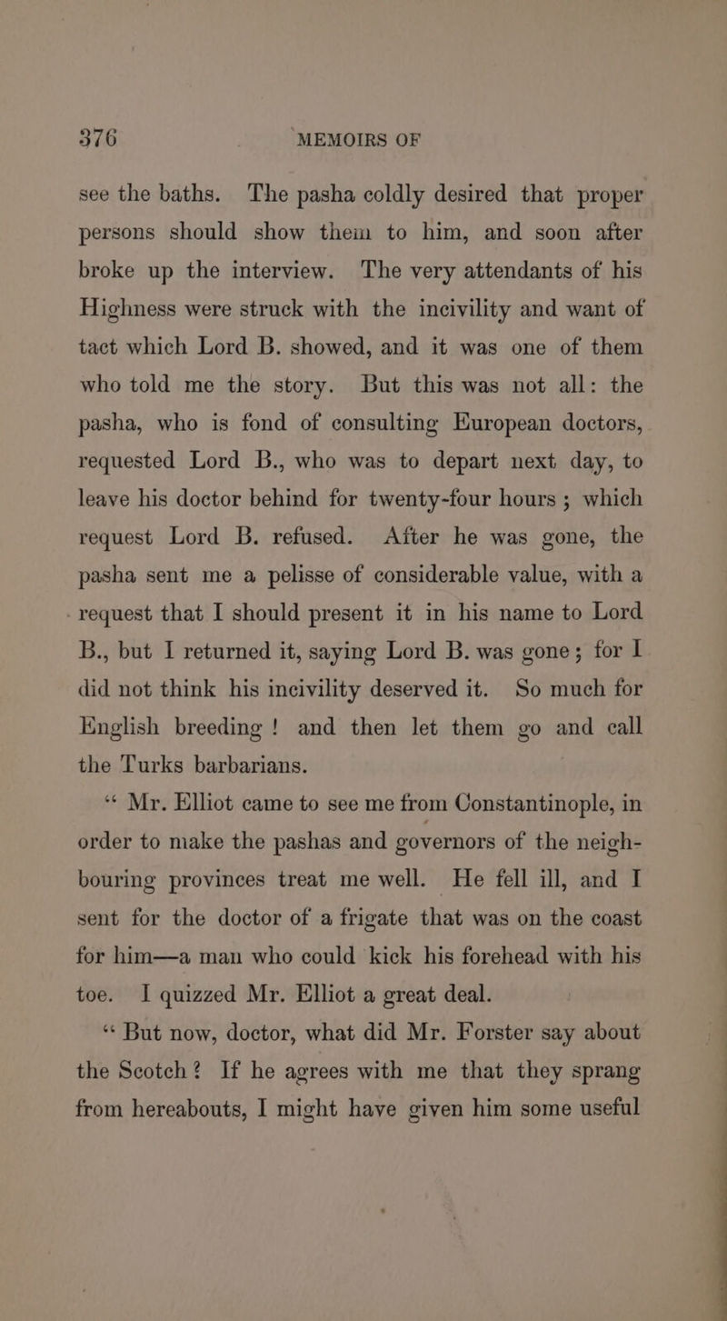 see the baths. The pasha coldly desired that proper persons should show them to him, and soon after broke up the interview. The very attendants of his Highness were struck with the incivility and want of tact which Lord B. showed, and it was one of them who told me the story. But this was not all: the pasha, who is fond of consulting European doctors, requested Lord B., who was to depart next day, to leave his doctor behind for twenty-four hours ; which request Lord B. refused. After he was gone, the pasha sent me a pelisse of considerable value, with a -request that I should present it in his name to Lord B., but I returned it, saying Lord B. was gone; for I did not think his incivility deserved it. So much for English breeding ! and then let them go and call the Turks barbarians. ‘« Mr. Elliot came to see me from Constantinople, in order to make the pashas and governors of the neigh- bouring provinces treat me well. He fell ill, and I sent for the doctor of a frigate that was on the coast for him—a man who could kick his forehead with his toe. I quizzed Mr. Elliot a great deal. ‘* But now, doctor, what did Mr. Forster say about the Scotch? If he agrees with me that they sprang from hereabouts, I might have given him some useful