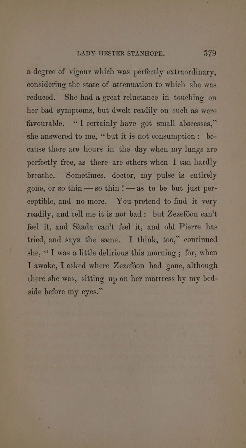 a degree of vigour which was perfectly extraordinary, considering the state of attenuation to which she was reduced. She had a great reluctance in touching on her bad symptoms, but dwelt readily on such as were favourable. ‘‘I certainly have got small abscesses,” she answered to me, ‘‘ but it is not consumption: be- cause there are hours in the day when my lungs are perfectly free, as there are others when I can hardly breathe. Sometimes, doctor, my pulse is entirely gone, or so thin — so thin !— as to be but just per- ceptible, and no more. You pretend to find it very readily, and tell me it is not bad: but Zezefoon can’t feel it, and Saada can’t feel it, and old Pierre has tried, and says the same. I think, too,” continued she, ‘‘ I was a little delirious this morning ; for, when I awoke, I asked where Zezefoon had gone, although there she was, sitting up on her mattress by my bed- side before my eyes.”