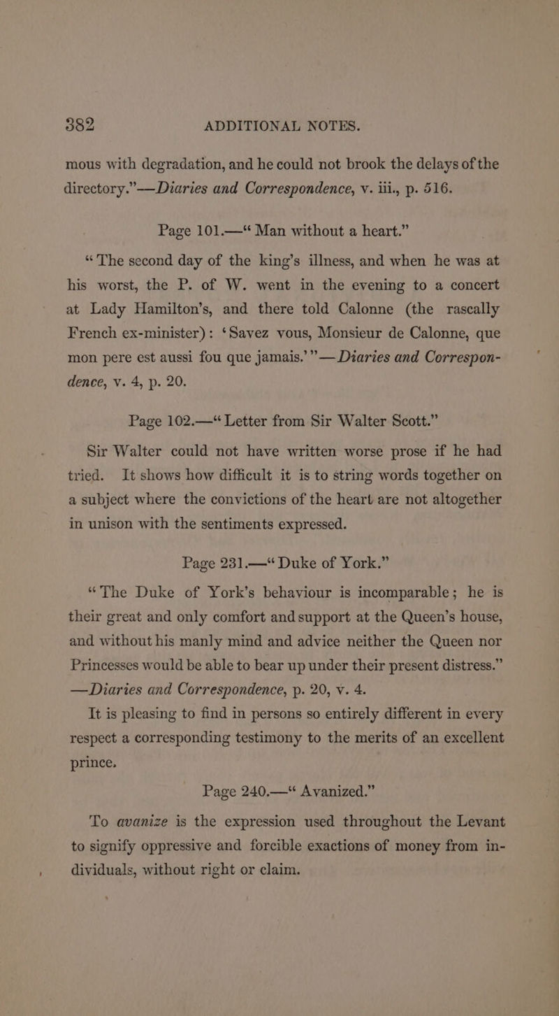 mous with degradation, and he could not brook the delays of the directory.”-——Duaries and Correspondence, V. iii., p. 516. Page 101.—*“* Man without a heart.” “The second day of the king’s illness, and when he was at his worst, the P. of W. went in the evening to a concert at Lady Hamilton’s, and there told Calonne (the rascally French ex-minister): ‘Savez vous, Monsieur de Calonne, que 999 mon pere est aussi fou que jamais.’””— Diaries and Correspon- dence, v. 4, p. 20. Page 102.—“ Letter from Sir Walter Scott.” Sir Walter could not have written worse prose if he had tried. It shows how difficult it is to string words together on a subject where the convictions of the heart are not altogether in unison with the sentiments expressed. Page 231.—“ Duke of York.” “The Duke of York’s behaviour is incomparable; he is their great and only comfort and support at the Queen’s house, and without his manly mind and advice neither the Queen nor Princesses would be able to bear up under their present distress.” —Diaries and Correspondence, p. 20, v. 4. It is pleasing to find in persons so entirely different in every respect a corresponding testimony to the merits of an excellent prince. Page 240.—“ Avanized.” To avanize is the expression used throughout the Levant to signify oppressive and forcible exactions of money from in- dividuals, without right or claim.