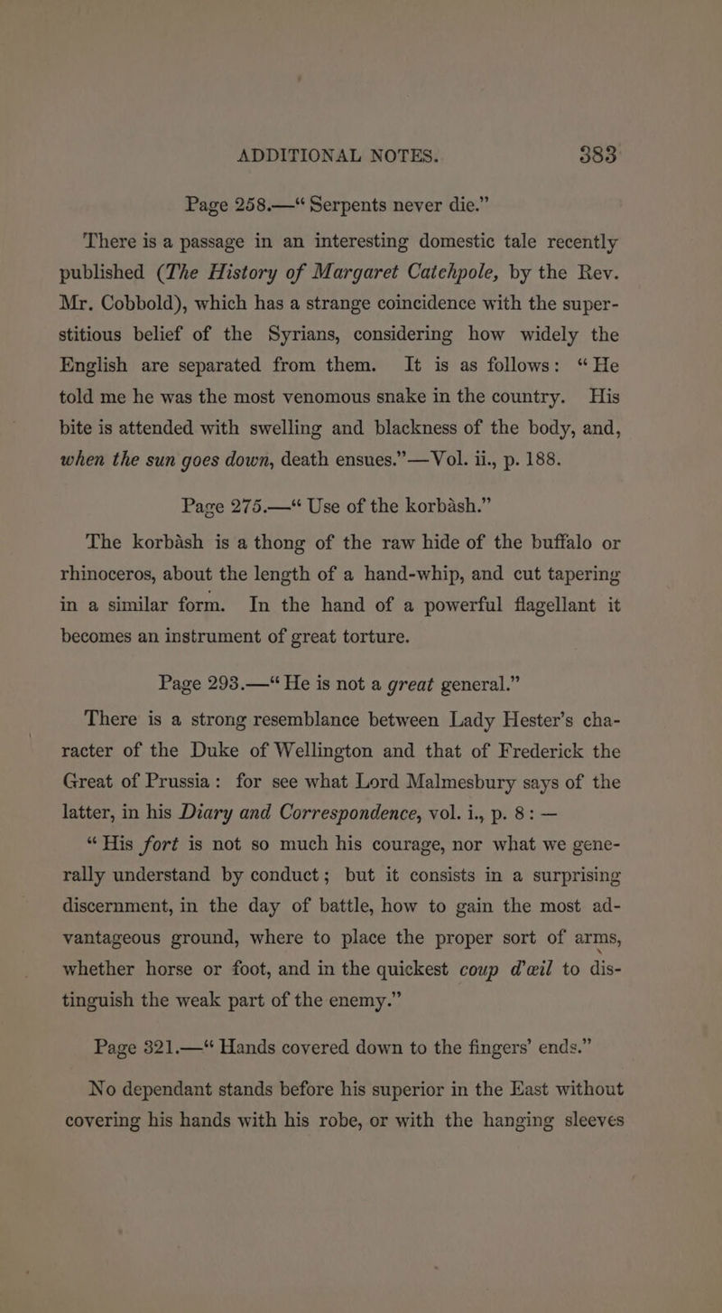 Page 258.—“ Serpents never die.” There is a passage in an interesting domestic tale recently published (The History of Margaret Catehpole, by the Rev. Mr. Cobbold), which has a strange coincidence with the super- stitious belief of the Syrians, considering how widely the English are separated from them. It is as follows: “He told me he was the most venomous snake in the country. His bite is attended with swelling and blackness of the body, and, when the sun goes down, death ensues.’ —Vol. ii., p. 188. Page 275.—“ Use of the korbash.” The korbash is a thong of the raw hide of the buffalo or rhinoceros, about the length of a hand-whip, and cut tapering in a similar form. In the hand of a powerful flagellant it becomes an instrument of great torture. Page 293.—“ He is not a great general.” There is a strong resemblance between Lady Hester’s cha- racter of the Duke of Wellington and that of Frederick the Great of Prussia: for see what Lord Malmesbury says of the latter, in his Diary and Correspondence, vol. i., p. 8: — “His fort is not so much his courage, nor what we gene- rally understand by conduct; but it consists in a surprising discernment, in the day of battle, how to gain the most ad- vantageous ground, where to place the proper sort of arms, whether horse or foot, and in the quickest coup d’eil to dis- tinguish the weak part of the enemy.” Page 321.—“ Hands covered down to the fingers’ ends.” No dependant stands before his superior in the East without covering his hands with his robe, or with the hanging sleeves