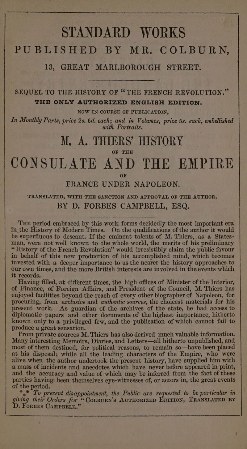 STANDARD WORKS PUBLISHED BY MR. COLBURN, 18, GREAT MARLBOROUGH STREET. SEQUEL TO THE HISTORY OF “THE FRENCH REVOLUTION.” THE ONLY AUTHORIZED ENGLISH EDITION. NOW IN COURSE OF PUBLICATION, In Monthly Parts, price 2s, 6d. each; and in Volumes, price 5s, each, embellished with Portraits. M. A. THTERS’ HISTORY OF THE CONSULATE AND THE EMPIRE FRANCE UNDER NAPOLEON. TRANSLATED, WITH THE SANCTION AND APPROVAL OF THE AUTHOR, BY D. FORBES CAMPBELL, ESQ. THE period embraced by this work forms decidedly the most important era inthe History of Modern Times. On the qualifications of the author it would be superfluous to descant. If the eminent talents of M. Thiers, as a States- man, were not well known to the whole world, the merits of his preliminary “History of the French Revolution” would irresistibly claim the public favour in behalf of this new production of his accomplished mind, which becomes invested with a deeper importance to us the nearer the history approaches to our own times, and the more British interests are involved in the events which it records. Having filled, at different times, the high offices of Minister of the Interior, of Finance, of Foreign Affairs, and President of the Council, M. Thiers has enjoyed facilities beyond the reach of every other biographer of Napoleon, for procuring, from exclusive and authentic sources, the choicest materials for his present work. As guardian of the archives of the state, he had access to diplomatic papers and other documents of the highest importance, hitherto known only to a privileged few, and the publication of which cannot fail to produce a great sensation. From private sources M. Thiers has also derived much valuable information. Many interesting Memoirs, Diaries, and Letters—all hitherto unpublished, and most of them destined, for political reasons, to remain so—have been placed at his disposal; while all the leading characters of the Empire, who were alive when the author undertook the present history, have supplied him with amass of incidents and anecdotes which have never before appeared in print, and the accuracy and value of which may be inferred from the fact of these parties having been themselves eye-witnesses of, or actors in, the great events of the period. *.* To prevent disappointment, the Public are requested to be particular in giving their Orders for “ CoLBURN’S AUTHORIZED Epition, TRANSLATED BY . Forbes CAMPBELI.”