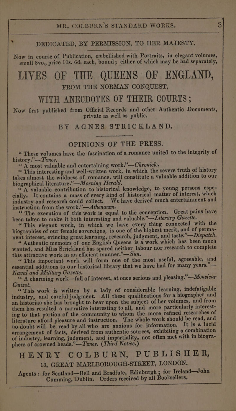 ike DEDICATED, BY PERMISSION, TO HER MAJESTY. Now in course of Publication, embellished with Portraits, in elegant volumes, small 8vo., price 10s. 6d. each, bound; either of which may be had separately, LIVES OF THE QUEENS OF ENGLAND, FROM THE NORMAN CONQUEST, WITH ANECDOTES OF THEIR COURTS ; Now first published from Official Records and other Authentic Documents, private as well as public. BY AGNES STRICKLAND. OPINIONS OF THE PRESS. “ These volumes have the fascination of a romance united to the integrity of history.’— Times. ‘«&lt; A most valuable and entertaining work.”—Chronicle. ‘‘ This interesting and well-written work, in which the severe truth of history takes almost the wildness of romance, will constitute a valuable addition to our biographical literature.” —Morning Herald. “© A valuable contribution to historical knowledge, to young persons espe- cially. It contains a mass of every kind of historical matter of interest, which industry and research could collect. We have derived much entertainment and instruction from the work.’ —Atheneum. ‘‘ The execution of this work is equal to the conception. Great pains have been taken to make it both interesting and valuable.”—Literary Gazette. “This elegant work, in which we have every thing connected with the biographies of our female sovereigns, is one of the highest merit, and of perma- nent interest, evincing great learning, research, judgment, and taste.” —Dispatch. “ Authentic memoirs of our English Queens is a work which has been much wanted, and Miss Strickland has spared neither labour nor research to complete this attractive work in an efficient manner.” —Sun, “This important work will form one of the most useful, agreeable, and essential additions to our historical library that we have had for many years. — Naval and Military Gazette. j By A charming work—full of interest, at once serious and pleasing.” —Monsieur izol. “ This work is written by a lady of considerable Jearning, indefatigable industry, and careful judgment. All these qualifications for a biographer and an historian she has brought to bear upon the subject of ber volumes, and from them has resulted a narrative interesting to all, and more particularly interest- ing to that portion of the community to whom the more refined researches of literature afford pleasure and instruction. The whole work should be read, and no doubt will be read by all who are anxious for information. It is a lucid arrangement of facts, derived from authentic sources, exhibiting a combination of industry, learning, judgment, and impartiality, not often met with in biogra- phers of crowned heads.” — Times. (Third Notice.) . HENRY COLBURN, PUBLISHER, 13, GREAT MARLBOROUGH-STREET, LONDON. Agents : for Scotland—Bell and Bradfute, Edinburgh ; for Ireland—John Cumming, Dublin. Orders received by all Booksellers.