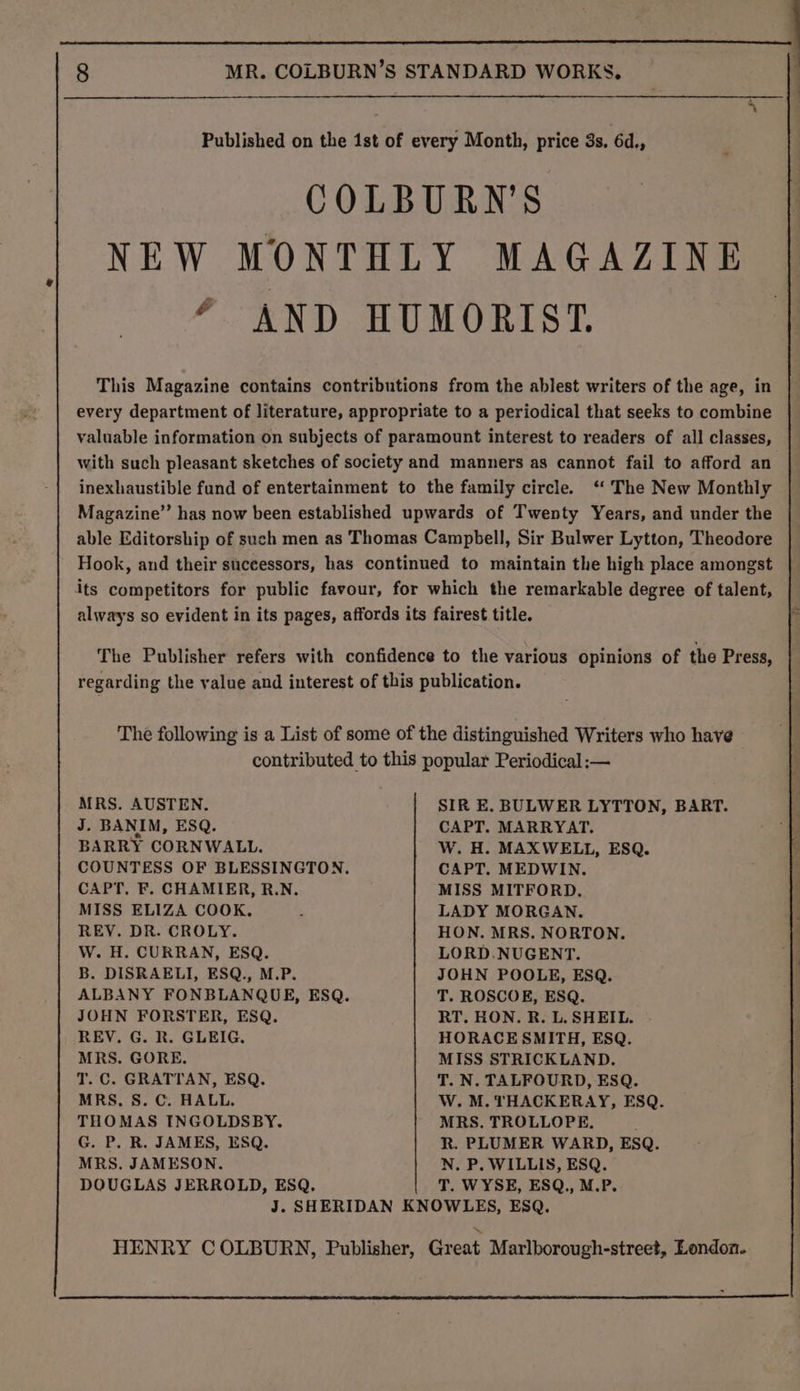 Published on the 1st of every Month, price 3s. 6d., COLBURN’S NEW MONTHLY MAGAZINE ? AND HUMORIST. This Magazine contains contributions from the ablest writers of the age, in every department of literature, appropriate to a periodical that seeks to combine valuable information on subjects of paramount interest to readers of all classes, with such pleasant sketches of society and manners as cannot fail to afford an inexhaustible fund of entertainment to the family circle. ‘ The New Monthly Magazine” has now been established upwards of Twenty Years, and under the able Editorship of such men as Thomas Campbell, Sir Bulwer Lytton, Theodore Hook, and their successors, has continued to maintain the high place amongst its competitors for public favour, for which the remarkable degree of talent, always so evident in its pages, affords its fairest title. The Publisher refers with confidence to the various opinions of the Press, regarding the value and interest of this publication. The following is a List of some of the distinguished Writers who have contributed to this popular Periodical :— MRS. AUSTEN. J. BANIM, ESQ. BARRY CORNWALL. CAPT. F. CHAMIER, R.N. MISS ELIZA COOK, REY. DR. CROLY. W. H. CURRAN, ESQ. B. DISRAELI, ESQ., M.P. JOHN FORSTER, ESQ. REV. G. R. GLEIG. MRS. GORE. T. C. GRATTAN, ESQ. MRS, S. C. HALL. THOMAS INGOLDSBY. G. P. R. JAMES, ESQ. MRS. JAMESON. DOUGLAS JERROLD, ESQ. SIR E. BULWER LYTTON, BART. CAPT. MARRYAT. W. H. MAXWELL, ESQ. CAPT. MEDWIN. MISS MITFORD. LADY MORGAN. HON. MRS. NORTON. LORD.NUGENT. JOHN POOLE, ESQ. T. ROSCOE, ESQ. RT. HON. R. L. SHEIL. HORACE SMITH, ESQ. MISS STRICKLAND. T. N. TALFOURD, ESQ. W. M. THACKERAY, ESQ. MRS. TROLLOPE, R. PLUMER WARD, ESQ. N. P. WILLIS, ESQ. T. WYSE, ESQ., M.P.