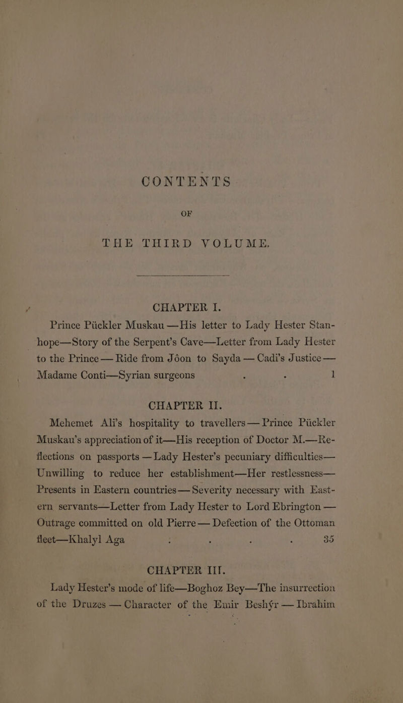 CONTENTS OF THE THIRD VOLUME. CHAPTER I. Prince Piickler Muskau —His letter to Lady Hester Stan- hope—Story of the Serpent’s Cave—Letter from Lady Hester to the Prince— Ride from Jéon to Sayda — Cadi’s Justice — Madame Conti—Syrian surgeons ; : l CHAPTER II. Mehemet Ali’s hospitality to travellers— Prince Piickler Muskau’s appreciation of it—His reception of Doctor M.—Re- flections on passports — Lady Hester’s pecuniary difficulties— Unwilling to reduce her establishment—Her restlessness— Presents in Eastern countries— Severity necessary with East- ern servants—Letter from Lady Hester to Lord Ebrington — Outrage committed on old Pierre — Defection of the Ottoman fleet-—Khalyl Aga ; : ; , 35 CHAPTER IIT. Lady Hester’s mode of life—Boghoz Bey—The insurrection of the Druzes — Character of the Emir Besh§r — Ibrahim