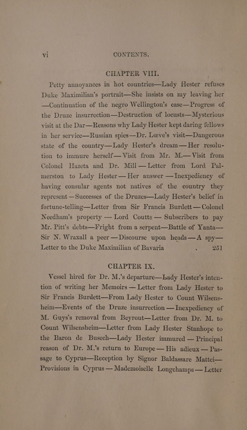 CHAPTER VIII. Petty annoyances in hot countries—Lady Hester refuses Duke Maximilian’s portrait—She insists on my leaving her —Continuation of the negro Wellington’s case—Progress of the Druze insurrection—Destruction of locusts—Mysterious visit at the Dar—Reasons why Lady Hester kept daring fellows in her service—Russian spies—Dr. Leeve’s visit—Dangerous state of the country—lDady Hester’s dream— Her resolu- tion to immure herself— Visit from Mr. M.— Visit from Colonel Hazeta and Dr. Mill—Letter from Lord Pal- merston to Lady Hester—Her answer —Inexpediency of having consular agents not natives of the country they represent —Successes of the Druzes—Lady Hester’s belief in fortune-telling—Letter from Sir Francis Burdett —- Colonel Needham’s property — Lord Coutts — Subscribers to pay Mr. Pitt’s debts—Fright from a serpent—Battle of Yanta— Sir N. Wraxall a peer —Discourse upon heads—A spy— Letter to the Duke Maximilian of Bavaria : 251 CHAPTER IX. Vessel hired for Dr. M.’s departure—Lady Hester’s inten- tion of writing her Memoirs — Letter from Lady Hester to Sir Francis Burdett—From Lady Hester to Count Wilsens- heim—Lvyents of the Druze insurrection —Inexpediency of M. Guys’s removal from Beyrout—Letter from Dr. M. to Count Wilsensheim—Letter from Lady Hester Stanhope to the Baron de Busech—Lady Hester immured — Principal reason of Dr. M.’s return to Europe— His adieux — Pas- sage to Cyprus—Keception by Signor Baldassare Mattei— Provisions in Cyprus — Mademoiselle Longchamps — Letter