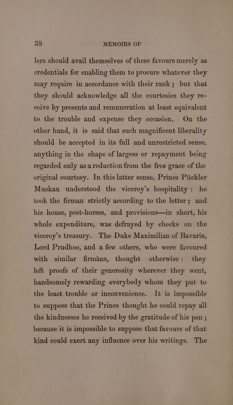 lers should avail themselves of these favours merely as credentials for enabling them to procure whatever they may require in accordance with their rank ; but that they should acknowledge all the courtesies they re- ceive by presents and remuneration at least equivalent to the trouble and expense they occasion. On the other hand, it is said that such magnificent liberality should be accepted in its full and unrestricted sense, anything in the shape of largess or repayment being regarded only asareduction from the free grace of the original courtesy. In this latter sense, Prince Piickler Muskau understood the viceroy’s hospitality: he took the firman strictly according to the letter; and his house, post-horses, and provisions—in short, his whole expenditure, was defrayed by checks on the viceroy’s treasury. ‘The Duke Maximilian of Bavaria, Lord Prudhoe, and a few others, who were favoured with similar firmans, thought otherwise: they left proofs of their generosity wherever they went, handsomely rewarding everybody whom they put to the least trouble or inconvenience. It is impossible to suppose that the Prince thought he could repay all the kindnesses he received by the gratitude of his pen ; because it: is impossible to suppose that favours of that kind could exert any influence over his writings. The