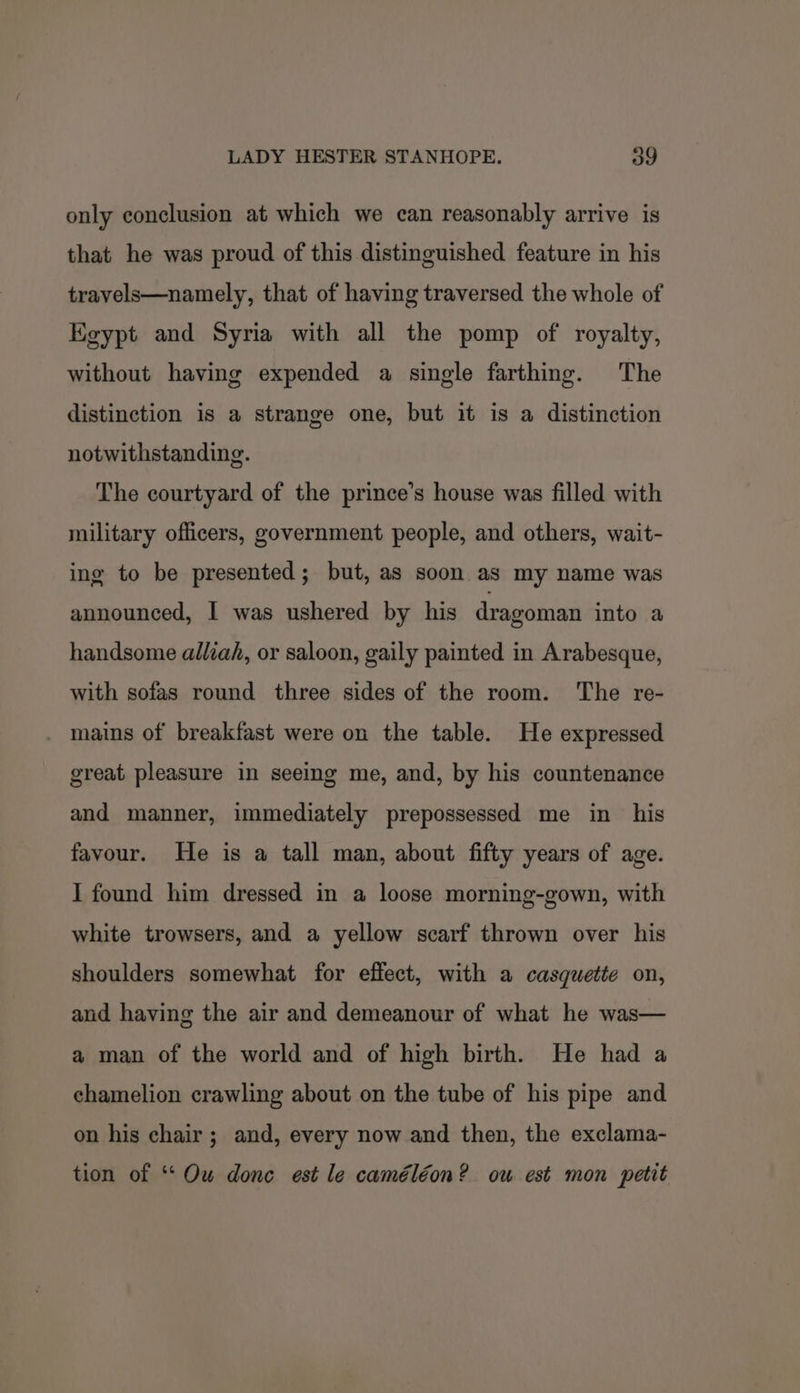 only conclusion at which we can reasonably arrive is that he was proud of this distinguished feature in his travels—namely, that of having traversed the whole of Egypt and Syria with all the pomp of royalty, without having expended a single farthing. The distinction is a strange one, but it is a distinction notwithstanding. The courtyard of the prince’s house was filled with military officers, government people, and others, wait- ing to be presented; but, as soon as my name was announced, I was ushered by his dragoman into a handsome alliah, or saloon, gaily painted in Arabesque, with sofas round three sides of the room. The re- mains of breakfast were on the table. He expressed great pleasure in seeing me, and, by his countenance and manner, immediately prepossessed me in his favour. He is a tall man, about fifty years of age. I found him dressed in a loose morning-gown, with white trowsers, and a yellow scarf thrown over his shoulders somewhat for effect, with a casquette on, and having the air and demeanour of what he was— a man of the world and of high birth. He had a chamelion crawling about on the tube of his pipe and on his chair; and, every now and then, the exclama- tion of ‘* Ou donc est le caméléon? ow est mon petit