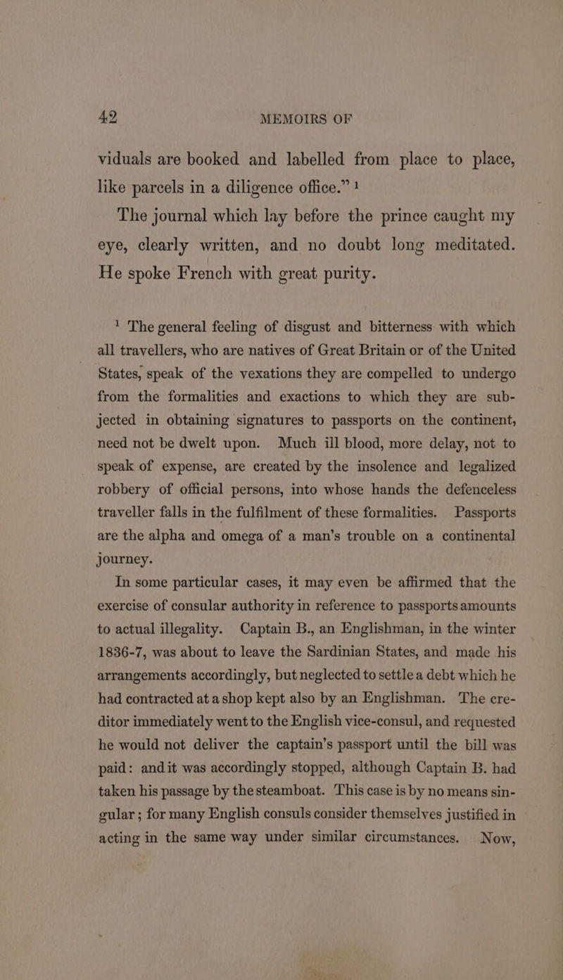 viduals are booked and labelled from place to place, like parcels in a diligence office.” ! The journal which lay before the prince caught my eye, clearly written, and no doubt long meditated. He spoke French with great purity. ‘ The general feeling of disgust and bitterness with which all travellers, who are natives of Great Britain or of the United States, speak of the vexations they are compelled to undergo from the formalities and exactions to which they are sub- jected in obtaining signatures to passports on the continent, need not be dwelt upon. Much ill blood, more delay, not to speak of expense, are created by the insolence and legalized robbery of official persons, into whose hands the defenceless traveller falls in the fulfilment of these formalities. Passports are the alpha and omega of a man’s trouble on a continental journey. In some particular cases, it may even be affirmed that the exercise of consular authority in reference to passports amounts to actual illegality. Captain B., an Englishman, in the winter 1836-7, was about to leave the Sardinian States, and made his arrangements accordingly, but neglected to settle a debt which he had contracted at a shop kept also by an Englishman. The cre- ditor immediately went to the English vice-consul, and requested he would not deliver the captain’s passport until the bill was paid: andit was accordingly stopped, although Captain B. had taken his passage by thesteamboat. This case is by no means sin- gular ; for many English consuls consider themselves justified in acting in the same way under similar circumstances. Now,