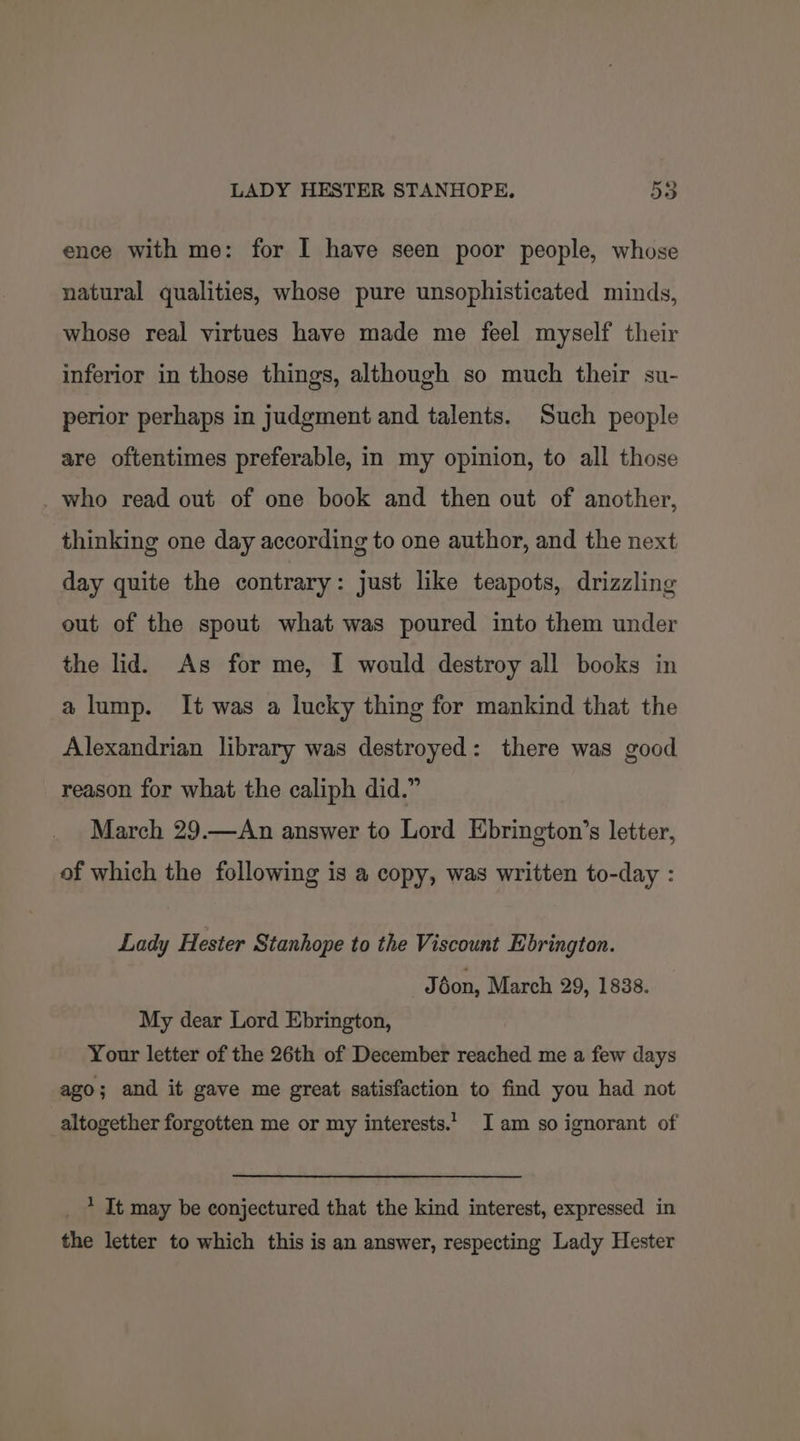 ence with me: for I have seen poor people, whose natural qualities, whose pure unsophisticated minds, whose real virtues have made me feel myself their inferior in those things, although so much their su- perior perhaps in judgment and talents. Such people are oftentimes preferable, in my opinion, to all those _ who read out of one book and then out of another, thinking one day according to one author, and the next day quite the contrary: just like teapots, drizzling out of the spout what was poured into them under the lid. As for me, I would destroy all books in a@ lump. It was a lucky thing for mankind that the Alexandrian library was destroyed: there was good reason for what the caliph did.” March 29.—An answer to Lord Ebrington’s letter, of which the following is a copy, was written to-day : Lady Hester Stanhope to the Viscount Ebrington. J don, March 29, 1838. My dear Lord Ebrington, Your letter of the 26th of December reached me a few days ago; and it gave me great satisfaction to find you had not altogether forgotten me or my interests.’ Iam so ignorant of * It may be conjectured that the kind interest, expressed in the letter to which this is an answer, respecting Lady Hester