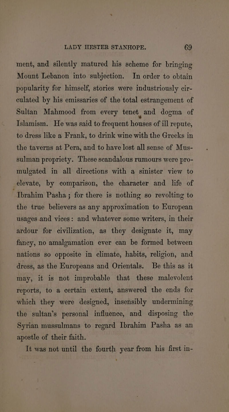 ment, and silently matured his scheme for bringing Mount Lebanon into subjection. In order to obtain popularity for himself, stories were industriously cir- culated by his emissaries of the total estrangement of Sultan Mahmood from every tenet, and dogma of Islamism. He was said to frequent houses of ill repute, to dress like a Frank, to drink wine with the Greeks in the taverns at Pera, and to have lost all sense of Mus- sulman propriety. These scandalous rumours were pro- mulgated in all directions with a sinister view to elevate, by comparison, the character and life of “Ibrahim Pasha ; for there is nothing so revolting to the true believers as any approximation to Kuropean usages and vices: and whatever some writers, in their ardour for civilization, as they designate it, may fancy, no amalgamation ever can be formed between nations so opposite in climate, habits, religion, and dress, as the Kuropeans and Orientals. Be this as it may, it is not improbable that these malevolent reports, to a certain extent, answered the ends for which they were designed, insensibly undermining the sultan’s personal influence, and disposing the Syrian mussulmans to regard Ibrahim Pasha as an apostle of their faith. It was not until the fourth year from his first in-