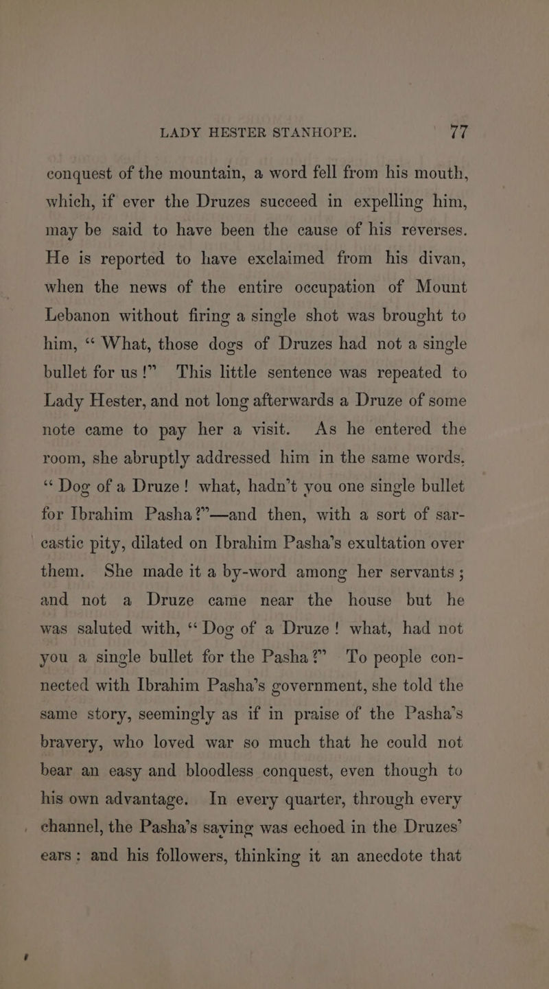 conquest of the mountain, a word fell from his mouth, which, if ever the Druzes succeed in expelling him, may be said to have been the cause of his reverses. He is reported to have exclaimed from his divan, when the news of the entire occupation of Mount Lebanon without firing a single shot was brought to him, “* What, those dogs of Druzes had not a single bullet for us!” This little sentence was repeated to Lady Hester, and not long afterwards a Druze of some note came to pay her a visit. As he entered the room, she abruptly addressed him in the same words, ‘“‘ Dog of a Druze! what, hadn’t you one single bullet for Ibrahim Pasha?”—and then, with a sort of sar- _eastic pity, dilated on Ibrahim Pasha’s exultation over them. She made it a by-word among her servants ; and not a Druze came near the house but he was saluted with, ‘“‘ Dog of a Druze! what, had not you a single bullet for the Pasha?” To people con- nected with Ibrahim Pasha’s government, she told the same story, seemingly as if in praise of the Pasha’s bravery, who loved war so much that he could not bear an easy and bloodless conquest, even though to his own advantage. In every quarter, through every . channel, the Pasha’s saving was echoed in the Druzes’ ears: and his followers, thinking it an anecdote that