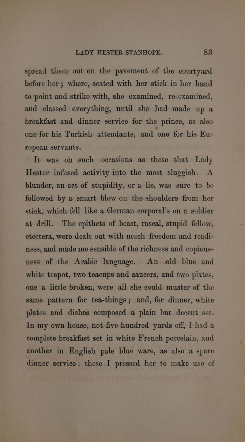 spread them out on the pavement of the courtyard before her ; where, seated with her stick in her hand to point and strike with, she examined, re-examined, and classed everything, until she had made up a breakfast and dinner service for the prince, as also one for his Turkish attendants, and ‘one for his Eu- ropean servants. It was on such occasions as these that Lady Hester infused activity into the most sluggish. A blunder, an act of stupidity, or a lie, was sure to be followed by a smart blow on the shoulders from her stick, which fell like a German corporal’s on a soldier at drill. The epithets of beast, rascal, stupid fellow, etcetera, were dealt out with much freedom and readi- ness, and made me sensible of the richness and copious- ness of the Arabic language. An old blue and white teapot, two teacups and saucers, and two plates, one a little broken, were all she could muster of the same pattern for tea-things; and, for dinner, white plates and dishes composed a plain but decent set. In my own house, not five hundred yards off, I had a complete breakfast set in white French porcelain, and another in English pale blue ware, as also a spare dinner service: these I pressed her to make use of