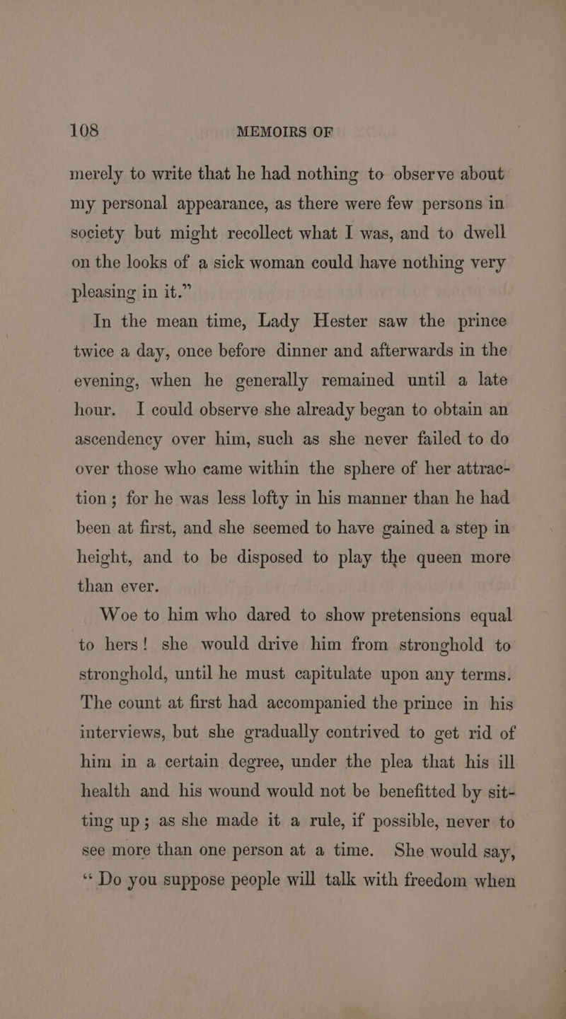 merely to write that he had nothing to observe about my personal appearance, as there were few persons in society but might recollect what I was, and to dwell on the looks of a sick woman could have nothing very pleasing in it.” In the mean time, Lady Hester saw the prince twice a day, once before dinner and afterwards in the evening, when he generally remained until a late hour. I could observe she already began to obtain an ascendency over him, such as she never failed to do over those who came within the sphere of her attrae- tion ; for he was less lofty in his manner than he had been at first, and she seemed to have gained a step in height, and to be disposed to play the queen more than ever. Woe to him who dared to show pretensions equal to hers! she would drive him from stronghold to stronghold, until he must capitulate upon any terms. The count at first had accompanied the prince in his interviews, but she gradually contrived to get rid of him in a certain degree, under the plea that his ill health and his wound would not be benefitted by sit- ting up; as she made it a rule, if possible, never to see more than one person at a time. She would say, ‘‘ Do you suppose people will talk with freedom when