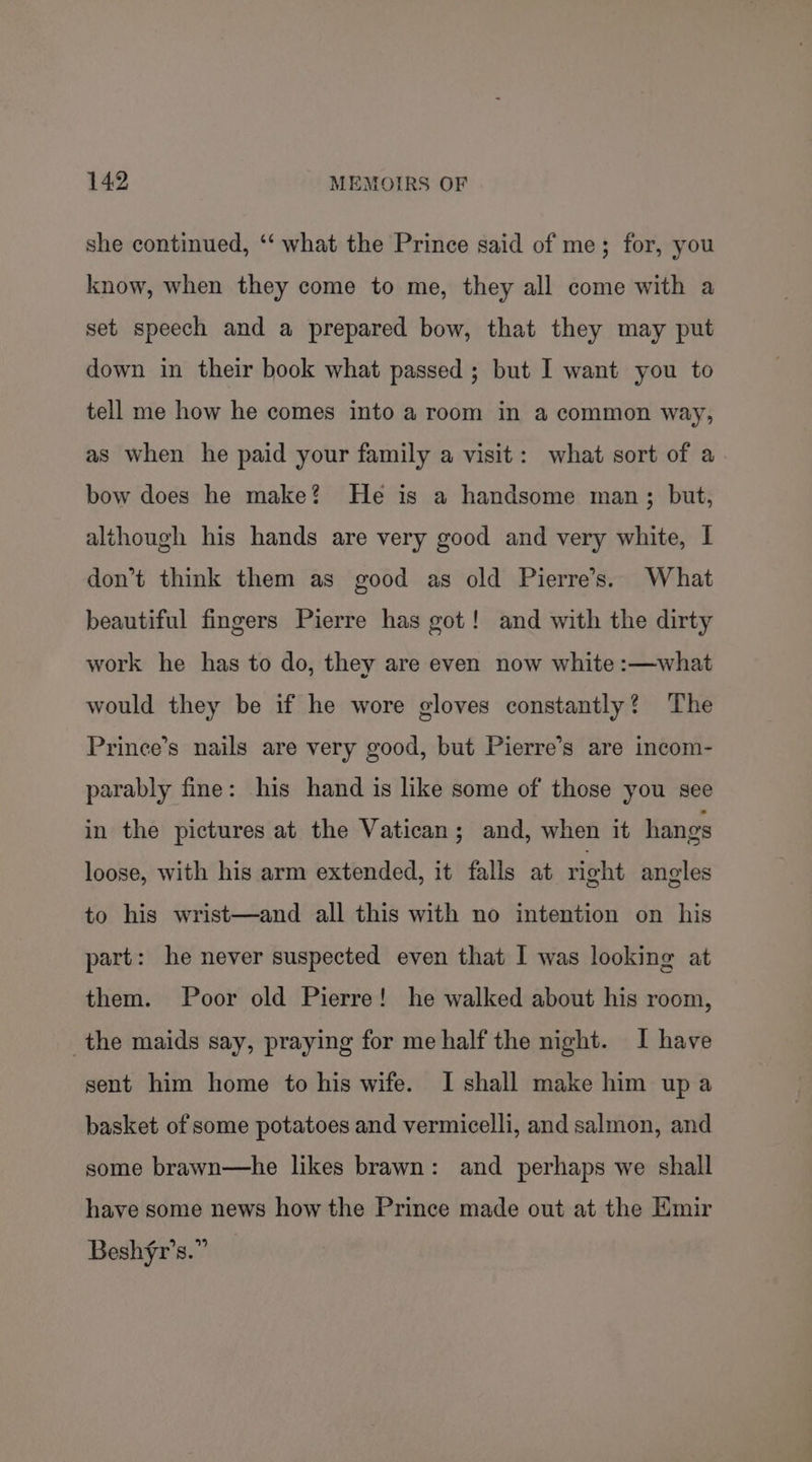 she continued, ‘‘ what the Prince said of me; for, you know, when they come to me, they all come with a set speech and a prepared bow, that they may put down in their book what passed; but I want you to tell me how he comes into a room in a common way, as when he paid your family a visit: what sort of a bow does he make? He is a handsome man; but, although his hands are very good and very white, I don’t think them as good as old Pierre’s. What beautiful fingers Pierre has got! and with the dirty work he has to do, they are even now white :—what would they be if he wore gloves constantly? The Prince’s nails are very good, but Pierre’s are incom- parably fine: his hand is like some of those you see in the pictures at the Vatican; and, when it hangs loose, with his arm extended, it falls at right angles to his wrist—and all this with no intention on his part: he never suspected even that I was looking at them. Poor old Pierre! he walked about his room, the maids say, praying for me half the night. I have sent him home to his wife. I shall make him up a basket of some potatoes and vermicelli, and salmon, and some brawn—he likes brawn: and perhaps we shall have some news how the Prince made out at the Emir Beshfr’s.”