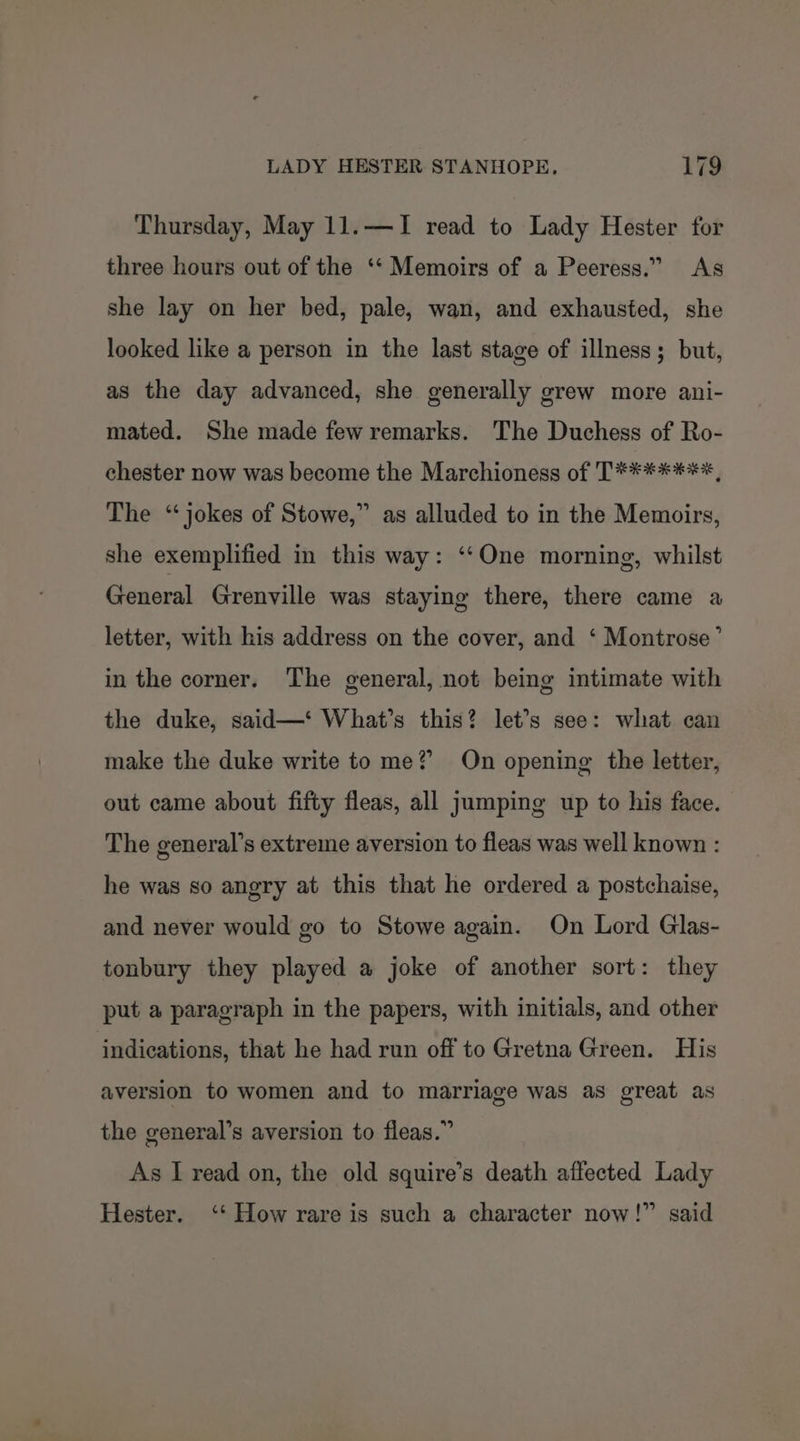 Thursday, May 11.—I read to Lady Hester for three hours out of the ‘‘ Memoirs of a Peeress.” As she lay on her bed, pale, wan, and exhausted, she looked like a person in the last stage of illness; but, as the day advanced, she generally grew more ani- mated. She made few remarks. The Duchess of Ro- chester now was become the Marchioness of T*******, The “jokes of Stowe,” as alluded to in the Memoirs, she exemplified in this way: ‘‘One morning, whilst General Grenville was staying there, there came a letter, with his address on the cover, and ‘ Montrose’ in the corner. The general, not being intimate with the duke, said—‘ What’s this? let’s see: what can make the duke write to me? On opening the letter, out came about fifty fleas, all jumping up to his face. The general’s extreme aversion to fleas was well known : he was so angry at this that he ordered a postchaise, and never would go to Stowe again. On Lord Glas- tonbury they played a joke of another sort: they put a paragraph in the papers, with initials, and other indications, that he had run off to Gretna Green. His aversion to women and to marriage was as great as the general’s aversion to fleas.” As I read on, the old squire’s death affected Lady Hester. ‘*‘ How rare is such a character now!” said