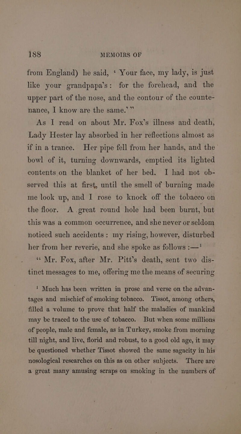 from England) he said, ‘ Your face, my lady, is just like your grandpapa’s: for the forehead, and the upper part of the nose, and the contour of the counte- nance, I know are the same.’ ” As I read on about Mr. Fox’s illness and death, Lady Hester lay absorbed in her reflections almost as if ina trance. Her pipe fell from her hands, and the bowl of it, turning downwards, emptied its lighted contents on the blanket of her bed. I had not ob- served this at first, until the smell of burning made me look up, and I rose to knock off the tobacco on the floor. A .great round hole had been burnt, but this was a common occurrence, and she never or seldom noticed such accidents: my rising, however, disturbed her from her reverie, and she spoke as follows :—’ ‘“* Mr. Fox, after Mr. Pitt’s death, sent two dis- tinct messages to me, offering me the means of securing ‘ Much has been written in prose and verse on the advan- tages and mischief of smoking tobacco. ‘Tissot, among others, filled a volume to prove that half the maladies of mankind may be traced to the use of tobacco. But when some millions of people, male and female, as in Turkey, smoke from morning till night, and live, florid and robust, to a good old age, it may be questioned whether Tissot showed the same sagacity in his nosological researches on this as on other subjects. There are a great many amusing scraps on smoking in the numbers of