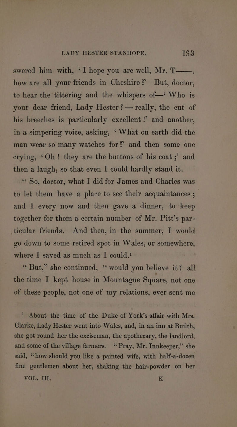 swered him with, ‘I hope you are well, Mr. T how are all your friends in Cheshire? But, doctor, to hear the tittering and the whispers of—‘ Who is your dear friend, Lady Hester ?— really, the cut of his breeches is particularly excellent !’ and another, in a simpering voice, asking, ‘ What on earth did the man wear so many watches for? and then some one erying, ‘Oh! they are the buttons of his coat ;’ and then a laugh; so that even I could hardly stand it. ‘¢ So, doctor, what I did for James and Charles was to let them have a place to see their acquaintances ; and I every now and then gave a dinner, to keep together for them a certain number of Mr. Pitt’s par- ticular friends. And then, in the summer, I would go down to some retired spot in Wales, or somewhere, where I saved as much as I could.! “* But,” she continued, ‘* would you believe it? all the time I kept house in Mountague Square, not one of these people, not one of my relations, ever sent me * About the time of the Duke of York’s affair with Mrs. Clarke, Lady Hester went into Wales, and, in an inn at Builth, she got round her the exciseman, the apothecary, the landlord, and some of the village farmers. ‘Pray, Mr. Innkeeper,” she said, “how should you like a painted wife, with half-a-dozen fine gentlemen about her, shaking the hair-powder on her VOL, III. K